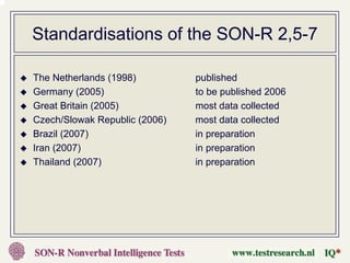Standardisations of the SON-R 2,5-7

The Netherlands (1998)         published
Germany (2005)                 to be published 2006
Great Britain (2005)           most data collected
Czech/Slowak Republic (2006)   most data collected
Brazil (2007)                  in preparation
Iran (2007)                    in preparation
Thailand (2007)                in preparation
 
