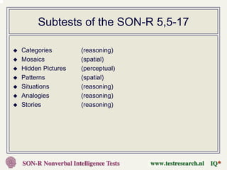 Subtests of the SON-R 5,5-17

Categories        (reasoning)
Mosaics           (spatial)
Hidden Pictures   (perceptual)
Patterns          (spatial)
Situations        (reasoning)
Analogies         (reasoning)
Stories           (reasoning)
 