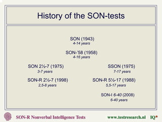 History of the SON-tests

                    SON (1943)
                     4-14 years

                  SON-’58 (1958)
                     4-16 years

SON 2½-7 (1975)                         SSON (1975)
    3-7 years                              7-17 years

SON-R 2½-7 (1998)                 SON-R 5½-17 (1988)
    2,5-8 years                        5,5-17 years

                                     SON-I 6-40 (2008)
                                         6-40 years
 