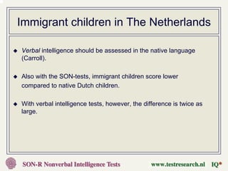 Immigrant children in The Netherlands

Verbal intelligence should be assessed in the native language
(Carroll).

Also with the SON-tests, immigrant children score lower
compared to native Dutch children.

With verbal intelligence tests, however, the difference is twice as
large.
 