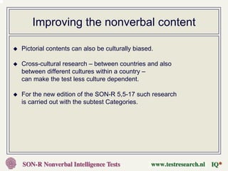 Improving the nonverbal content

Pictorial contents can also be culturally biased.

Cross-cultural research – between countries and also
between different cultures within a country –
can make the test less culture dependent.

For the new edition of the SON-R 5,5-17 such research
is carried out with the subtest Categories.
 