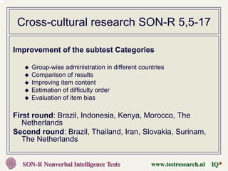 Cross-cultural research SON-R 5,5-17

Improvement of the subtest Categories

     Group-wise administration in different countries
     Comparison of results
     Improving item content
     Estimation of difficulty order
     Evaluation of item bias

First round: Brazil, Indonesia, Kenya, Morocco, The
   Netherlands
Second round: Brazil, Thailand, Iran, Slovakia, Surinam,
   The Netherlands
 