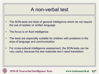 A non-verbal test

•   The SON-tests are tests of general intelligence which do not require
    the use of spoken or written language

•   The focus is on fluid intelligence

•   The tests are especially suitable for children with problems in the
    area of language and communication

•   For cross-cultural intelligence assessment, the SON-tests can be
    very useful, because the test materials don’t need translation
 