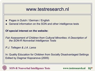 www.testresearch.nl

   Pages in Dutch / German / English
   General information on the SON and other intelligence tests

Of special interest on the website:

Fair Assessment of Children from Cultural Minorities: A Description of
   the SON-R Nonverbal Intelligence Tests

P.J. Tellegen & J.A. Laros

In: Quality Education for Children from Socially Disadvantaged Settings
Edited by Dagmar Kopcanova (2005)
 
