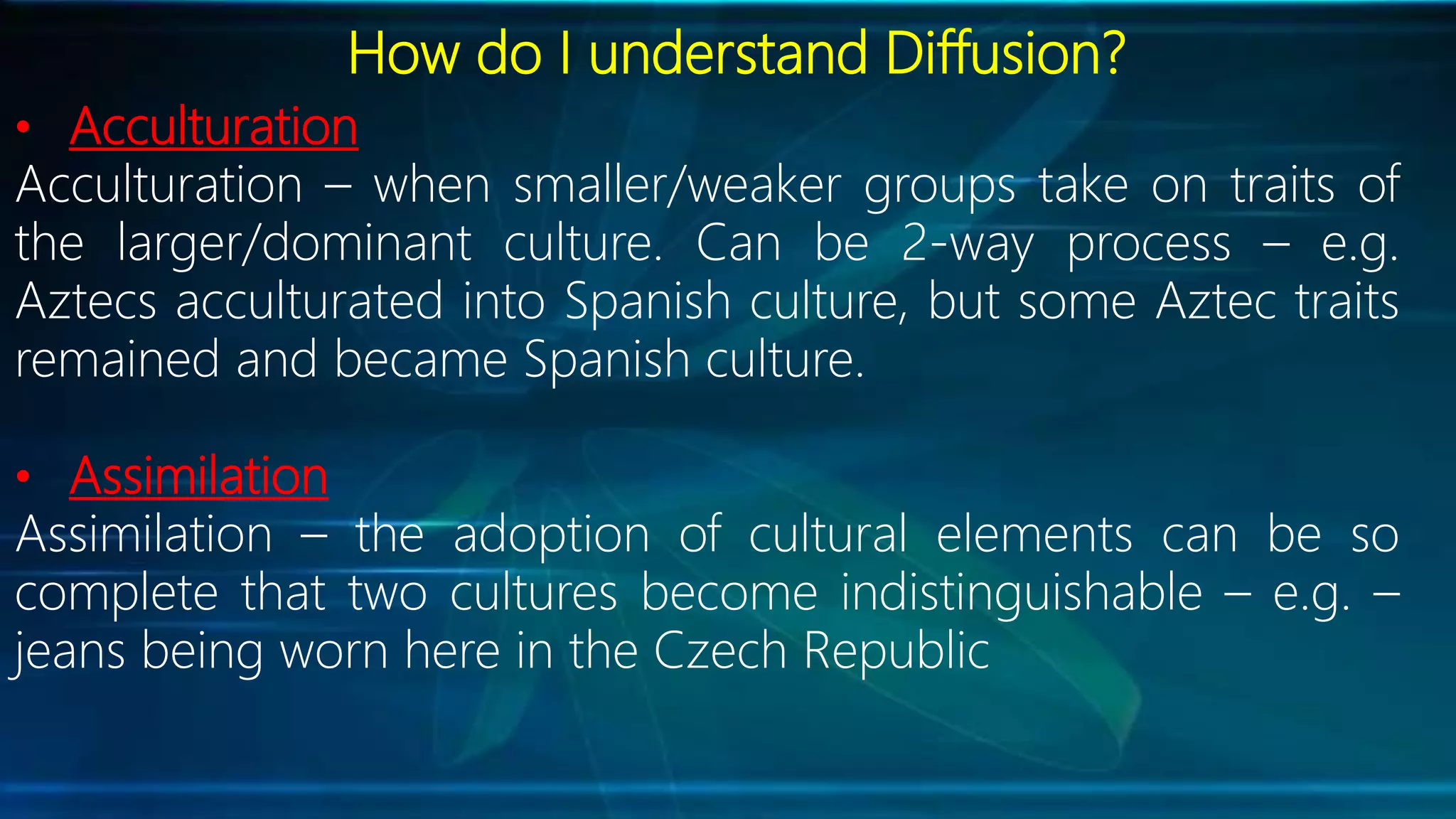 How do I understand Diffusion?
• Acculturation
Acculturation – when smaller/weaker groups take on traits of
the larger/dominant culture. Can be 2-way process – e.g.
Aztecs acculturated into Spanish culture, but some Aztec traits
remained and became Spanish culture.
• Assimilation
Assimilation – the adoption of cultural elements can be so
complete that two cultures become indistinguishable – e.g. –
jeans being worn here in the Czech Republic
 