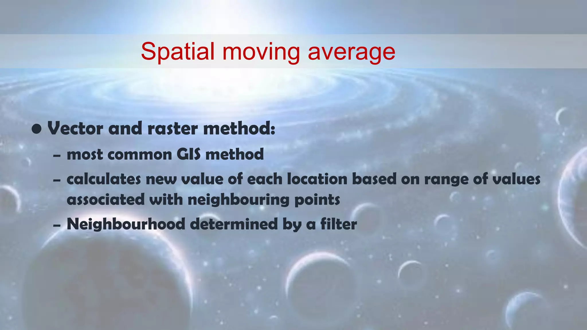 • Vector and raster method:
– most common GIS method
– calculates new value of each location based on range of values
associated with neighbouring points
– Neighbourhood determined by a filter
Spatial moving average
 