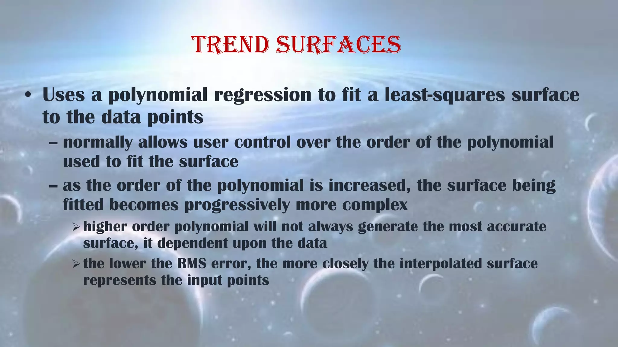 Trend surfaces
• Uses a polynomial regression to fit a least-squares surface
to the data points
– normally allows user control over the order of the polynomial
used to fit the surface
– as the order of the polynomial is increased, the surface being
fitted becomes progressively more complex
higher order polynomial will not always generate the most accurate
surface, it dependent upon the data
the lower the RMS error, the more closely the interpolated surface
represents the input points
 