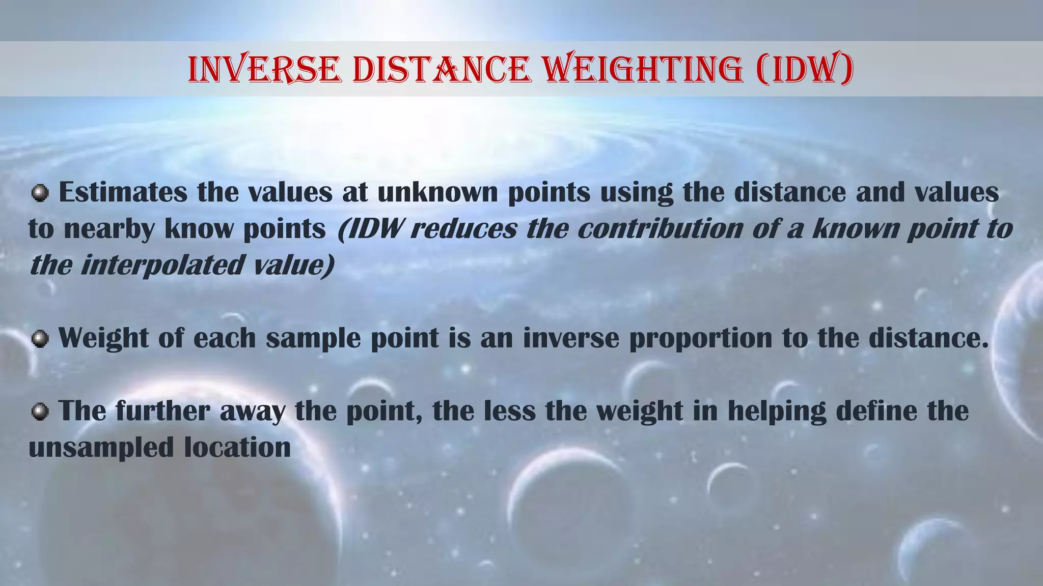 Inverse Distance Weighting (IDW)
Estimates the values at unknown points using the distance and values
to nearby know points (IDW reduces the contribution of a known point to
the interpolated value)
Weight of each sample point is an inverse proportion to the distance.
The further away the point, the less the weight in helping define the
unsampled location
 