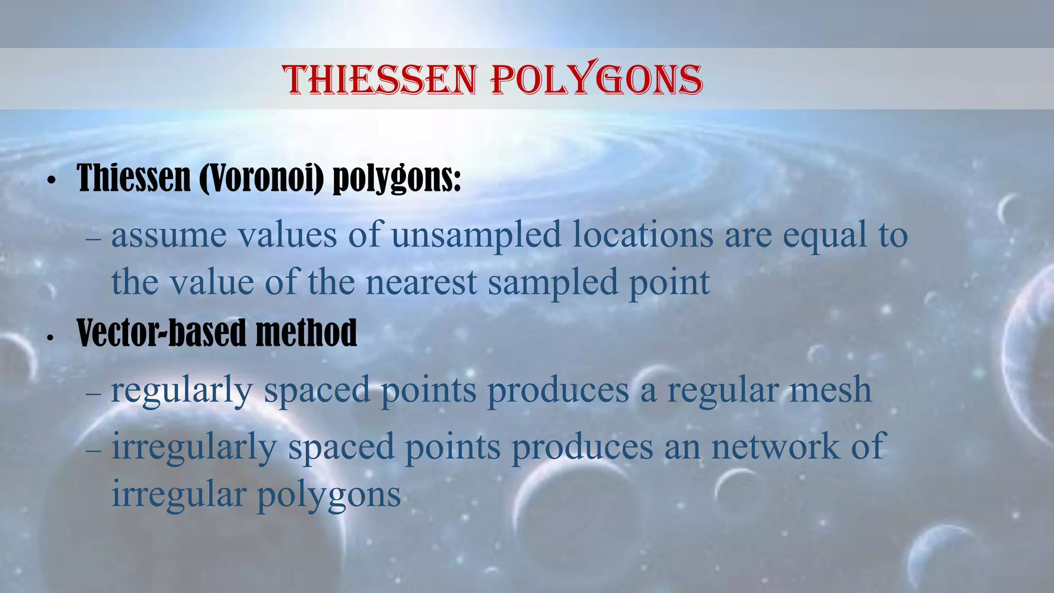 • Thiessen (Voronoi) polygons:
– assume values of unsampled locations are equal to
the value of the nearest sampled point
• Vector-based method
– regularly spaced points produces a regular mesh
– irregularly spaced points produces an network of
irregular polygons
Thiessen Polygons
 