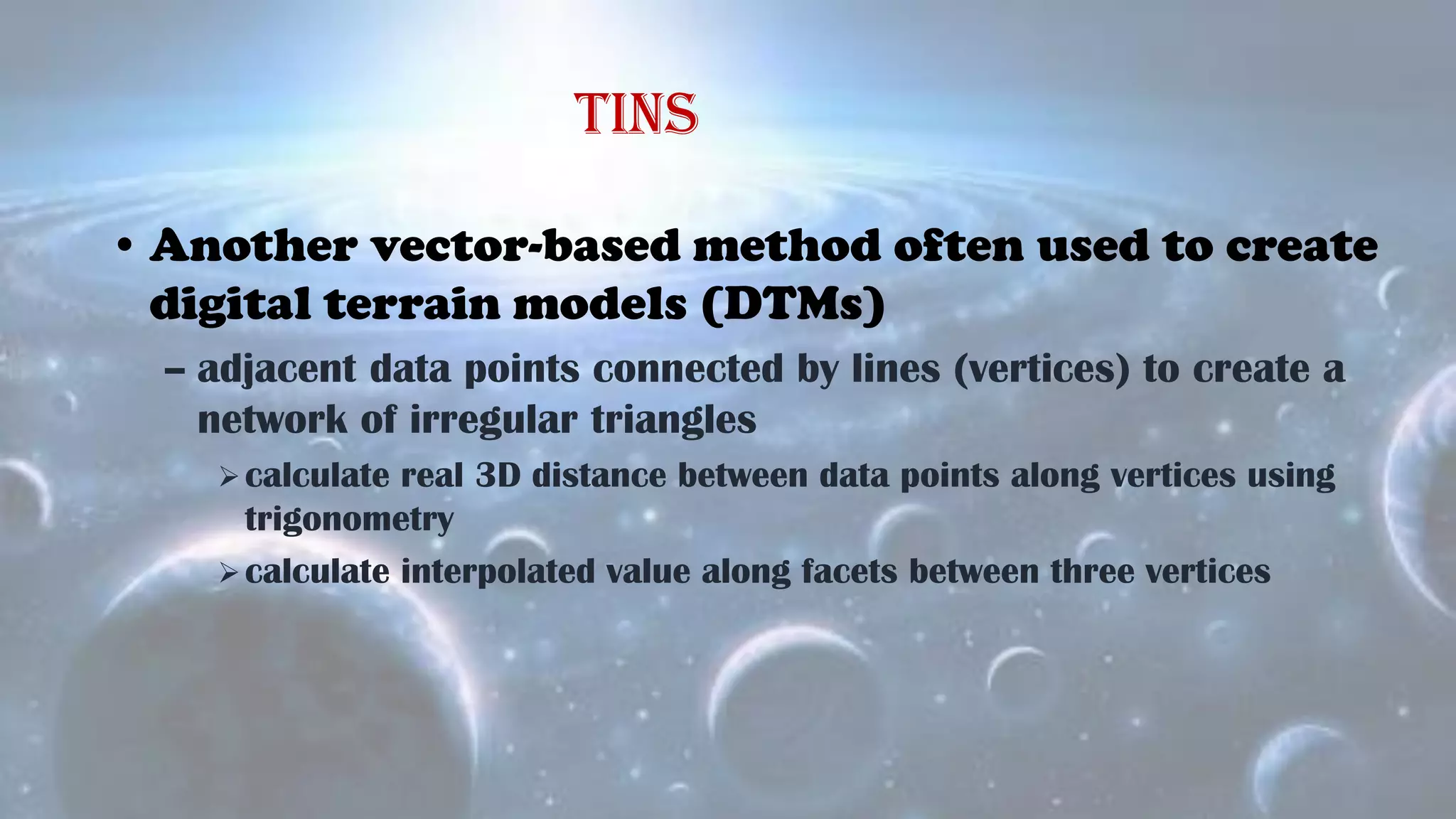 • Another vector-based method often used to create
digital terrain models (DTMs)
– adjacent data points connected by lines (vertices) to create a
network of irregular triangles
calculate real 3D distance between data points along vertices using
trigonometry
calculate interpolated value along facets between three vertices
TINs
 