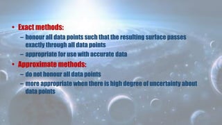 • Exact methods:
– honour all data points such that the resulting surface passes
exactly through all data points
– appropriate for use with accurate data
• Approximate methods:
– do not honour all data points
– more appropriate when there is high degree of uncertainty about
data points
 