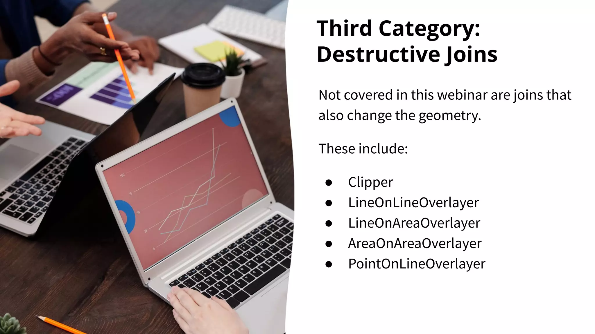 Third Category:
Destructive Joins
Not covered in this webinar are joins that
also change the geometry.
These include:
● Clipper
● LineOnLineOverlayer
● LineOnAreaOverlayer
● AreaOnAreaOverlayer
● PointOnLineOverlayer
 