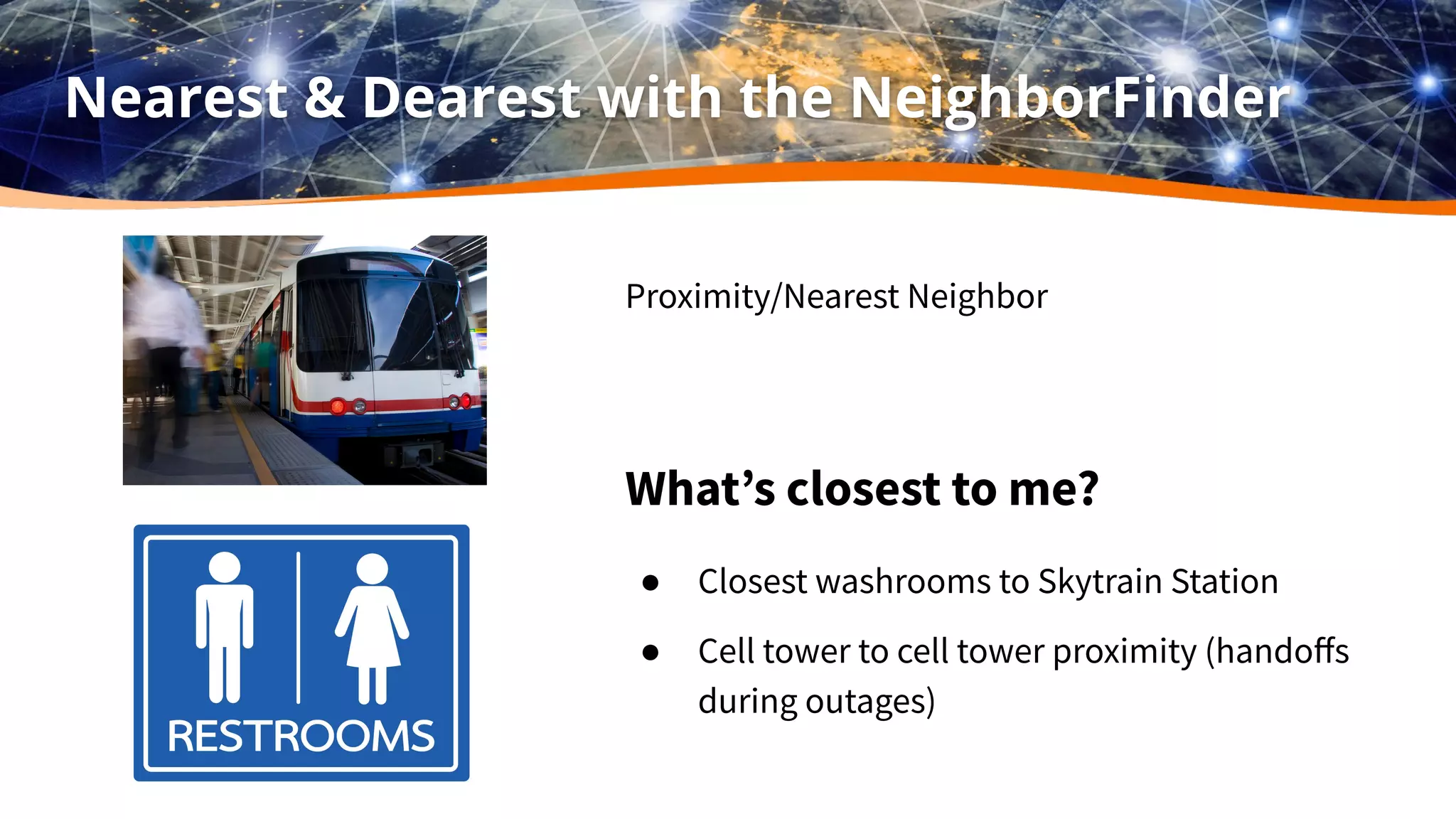 Nearest & Dearest with the NeighborFinder
Proximity/Nearest Neighbor
What’s closest to me?
● Closest washrooms to Skytrain Station
● Cell tower to cell tower proximity (handoﬀs
during outages)
 