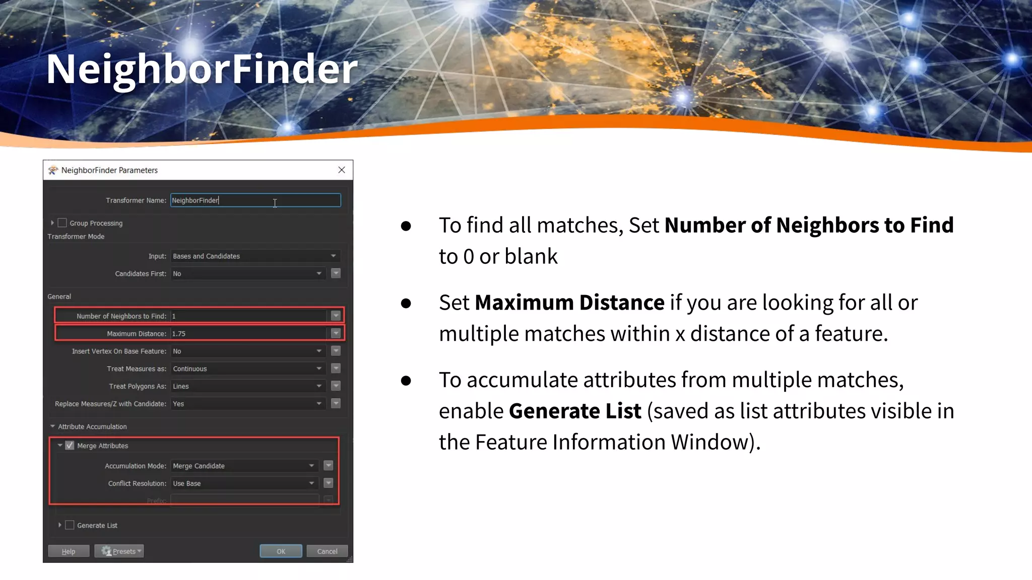 NeighborFinder
● To find all matches, Set Number of Neighbors to Find
to 0 or blank
● Set Maximum Distance if you are looking for all or
multiple matches within x distance of a feature.
● To accumulate attributes from multiple matches,
enable Generate List (saved as list attributes visible in
the Feature Information Window).
 