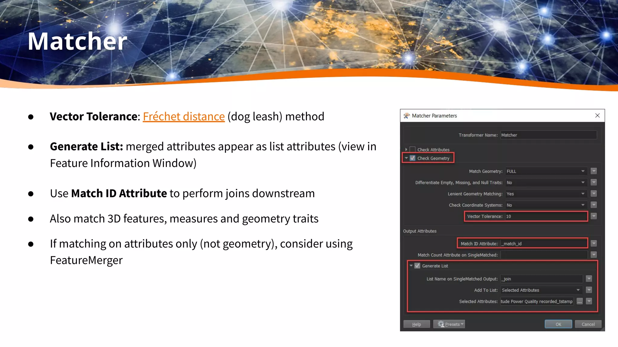 Matcher
● Vector Tolerance: Fréchet distance (dog leash) method
● Generate List: merged attributes appear as list attributes (view in
Feature Information Window)
● Use Match ID Attribute to perform joins downstream
● Also match 3D features, measures and geometry traits
● If matching on attributes only (not geometry), consider using
FeatureMerger
 