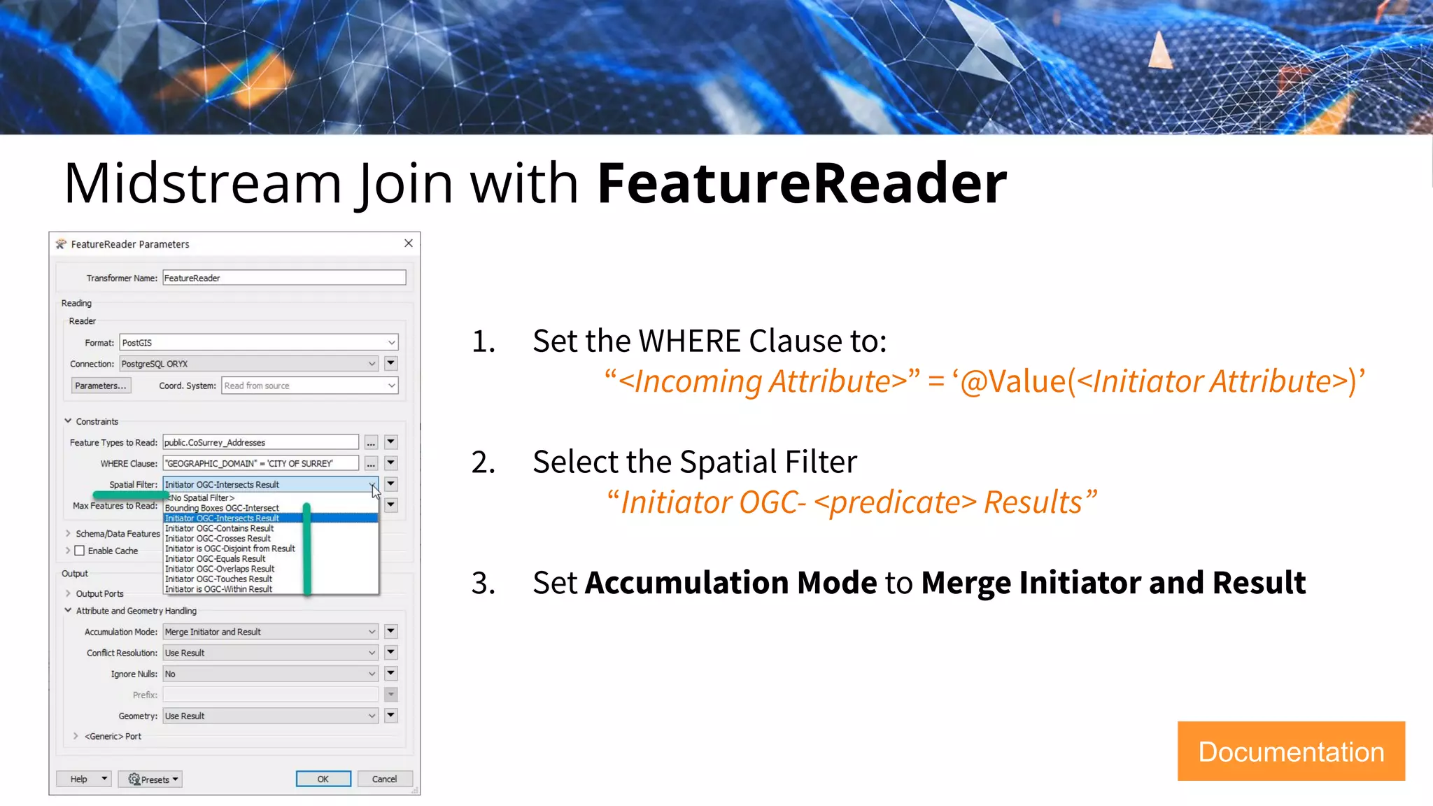 Midstream Join with FeatureReader
1. Set the WHERE Clause to:
“<Incoming Attribute>” = ‘@Value(<Initiator Attribute>)’
2. Select the Spatial Filter
“Initiator OGC- <predicate> Results”
3. Set Accumulation Mode to Merge Initiator and Result
Documentation
 