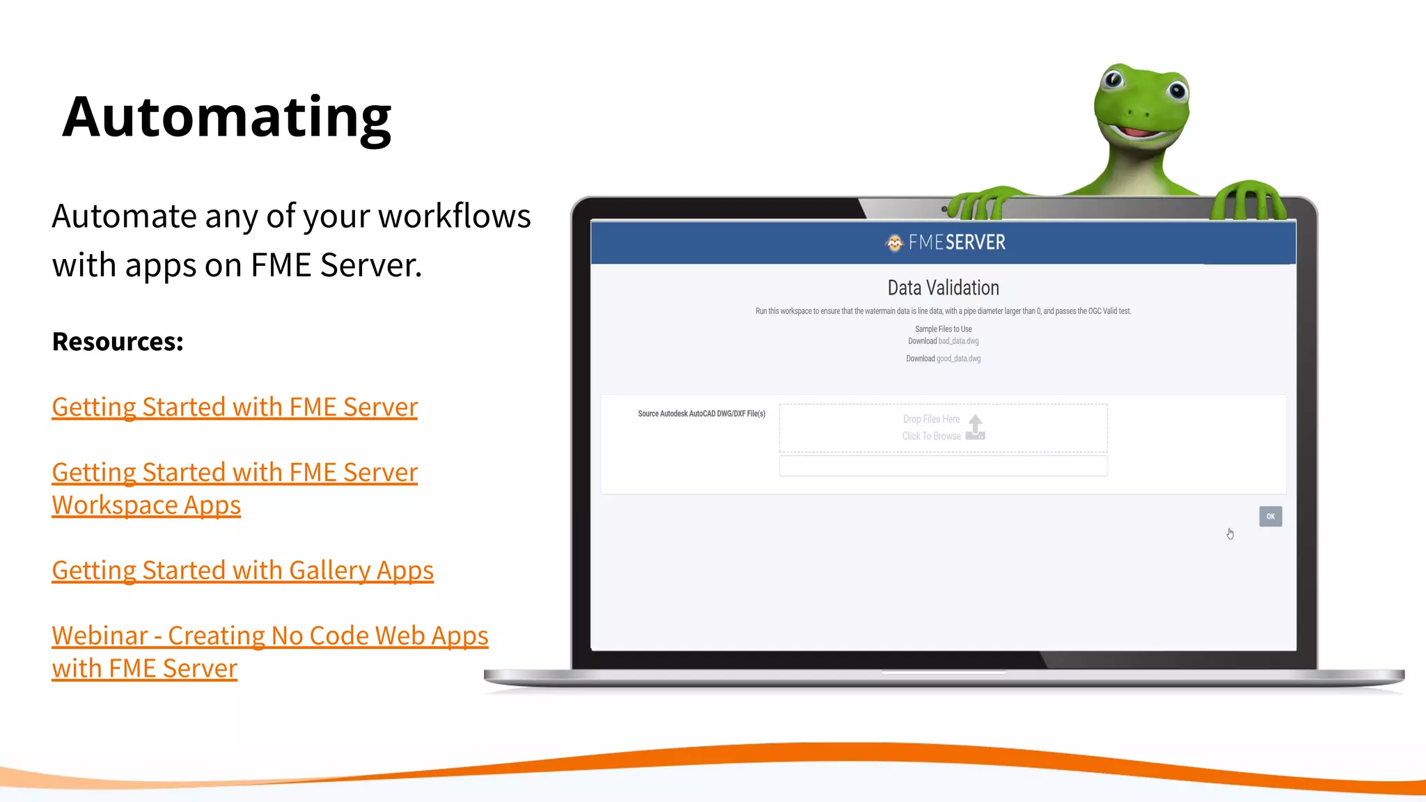 Automating
Automate any of your workflows
with apps on FME Server.
Resources:
Getting Started with FME Server
Getting Started with FME Server
Workspace Apps
Getting Started with Gallery Apps
Webinar - Creating No Code Web Apps
with FME Server
 