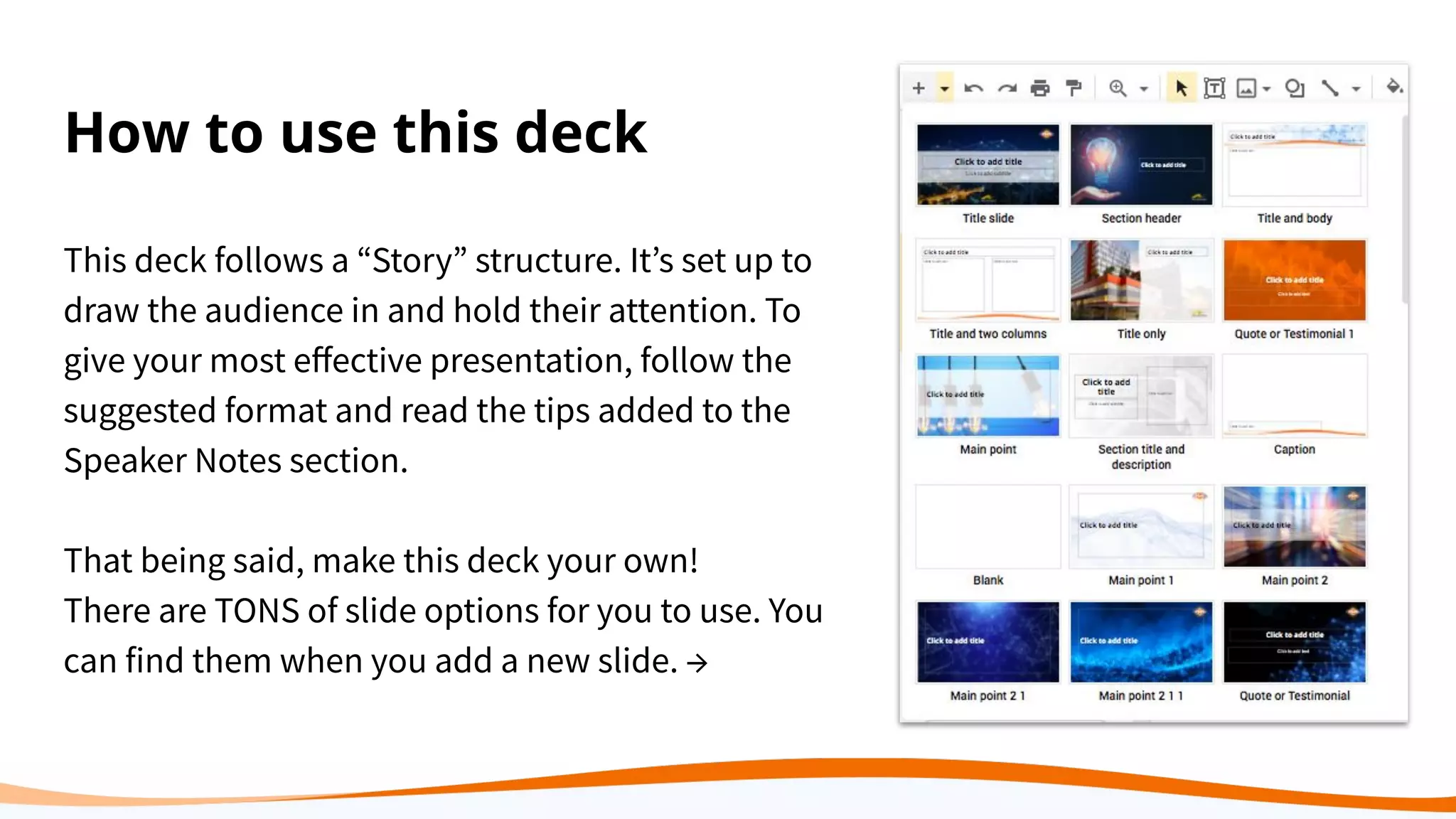 How to use this deck
This deck follows a “Story” structure. It’s set up to
draw the audience in and hold their attention. To
give your most eﬀective presentation, follow the
suggested format and read the tips added to the
Speaker Notes section.
That being said, make this deck your own!
There are TONS of slide options for you to use. You
can find them when you add a new slide. →
 