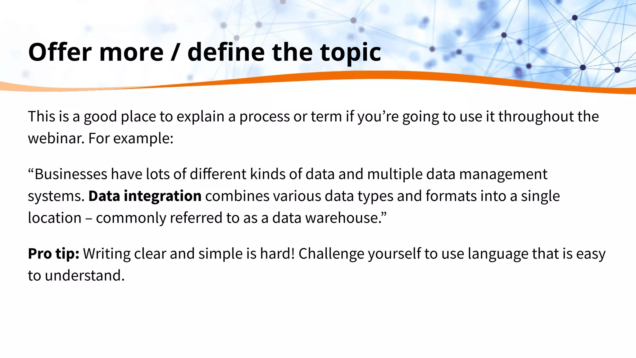 Oﬀer more / deﬁne the topic
This is a good place to explain a process or term if you’re going to use it throughout the
webinar. For example:
“Businesses have lots of diﬀerent kinds of data and multiple data management
systems. Data integration combines various data types and formats into a single
location – commonly referred to as a data warehouse.”
Pro tip: Writing clear and simple is hard! Challenge yourself to use language that is easy
to understand.
 
