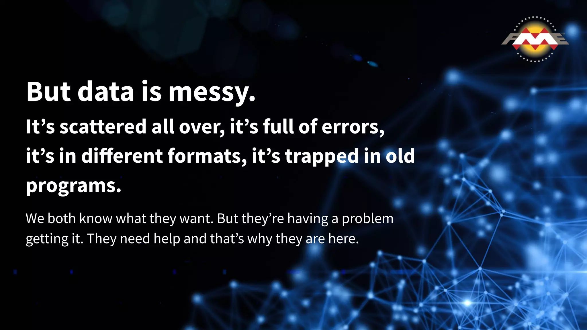 But data is messy.
It’s scattered all over, it’s full of errors,
it’s in diﬀerent formats, it’s trapped in old
programs.
We both know what they want. But they’re having a problem
getting it. They need help and that’s why they are here.
 