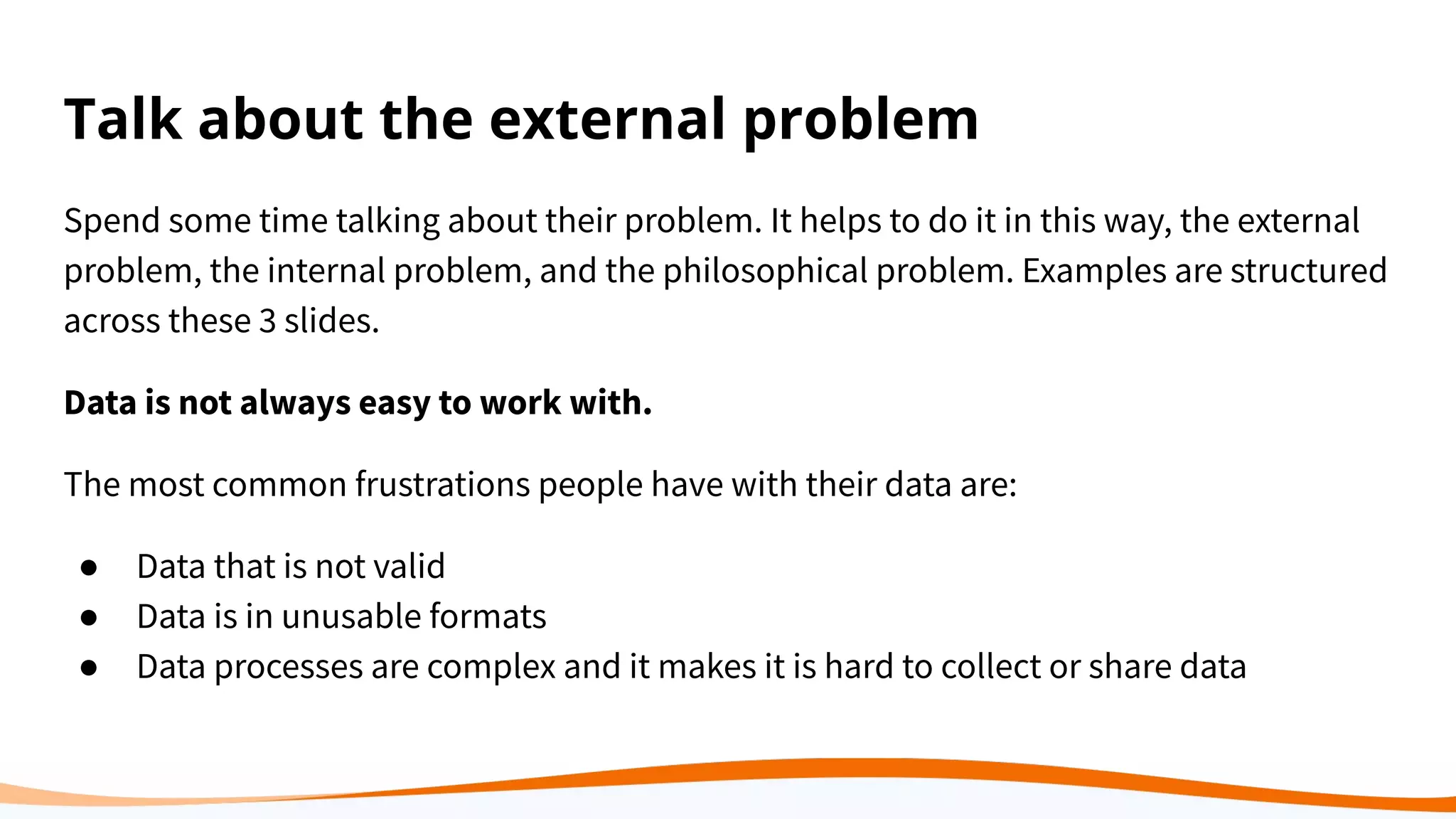 Talk about the external problem
Spend some time talking about their problem. It helps to do it in this way, the external
problem, the internal problem, and the philosophical problem. Examples are structured
across these 3 slides.
Data is not always easy to work with.
The most common frustrations people have with their data are:
● Data that is not valid
● Data is in unusable formats
● Data processes are complex and it makes it is hard to collect or share data
 