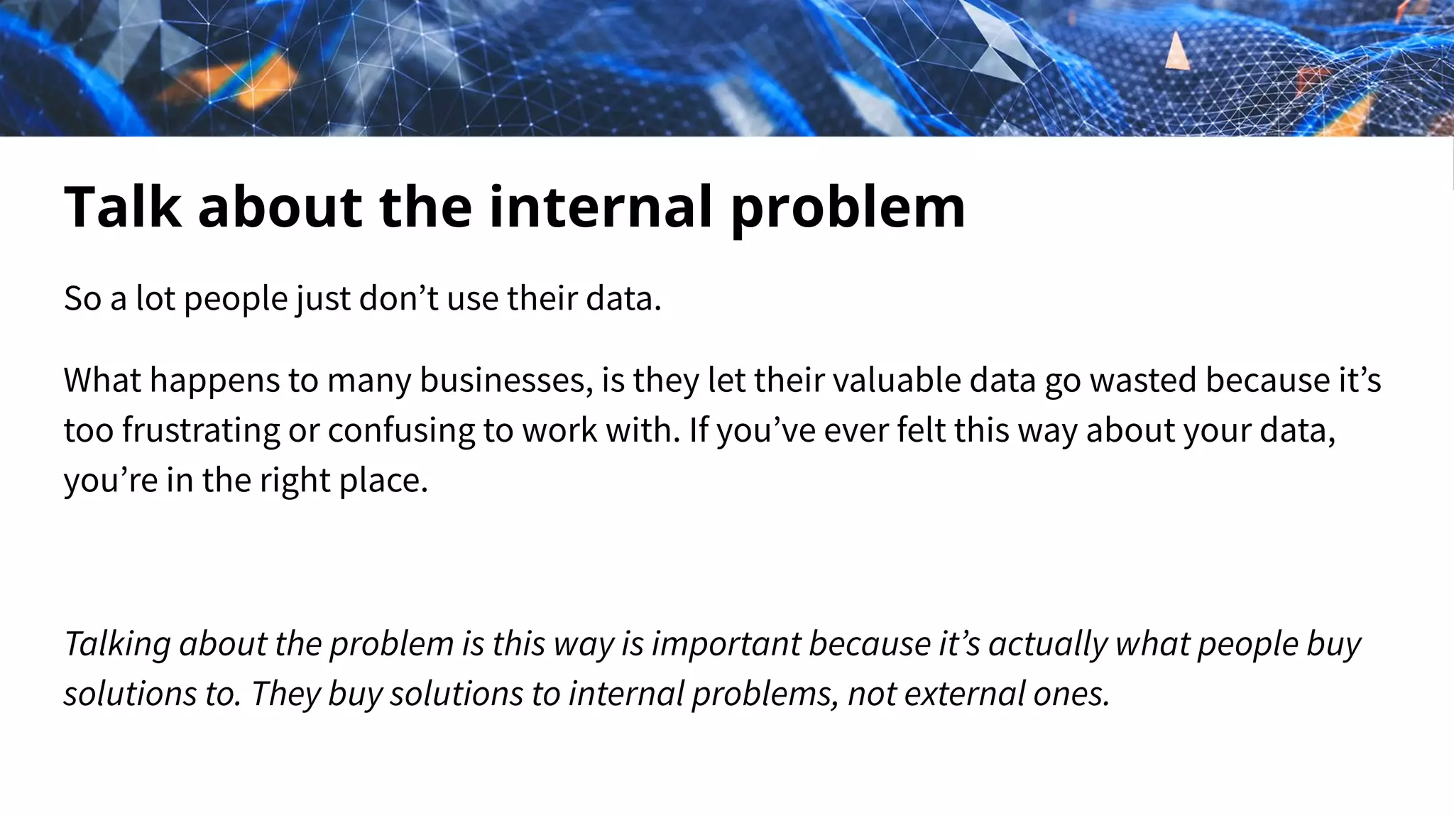 Talk about the internal problem
So a lot people just don’t use their data.
What happens to many businesses, is they let their valuable data go wasted because it’s
too frustrating or confusing to work with. If you’ve ever felt this way about your data,
you’re in the right place.
Talking about the problem is this way is important because it’s actually what people buy
solutions to. They buy solutions to internal problems, not external ones.
 