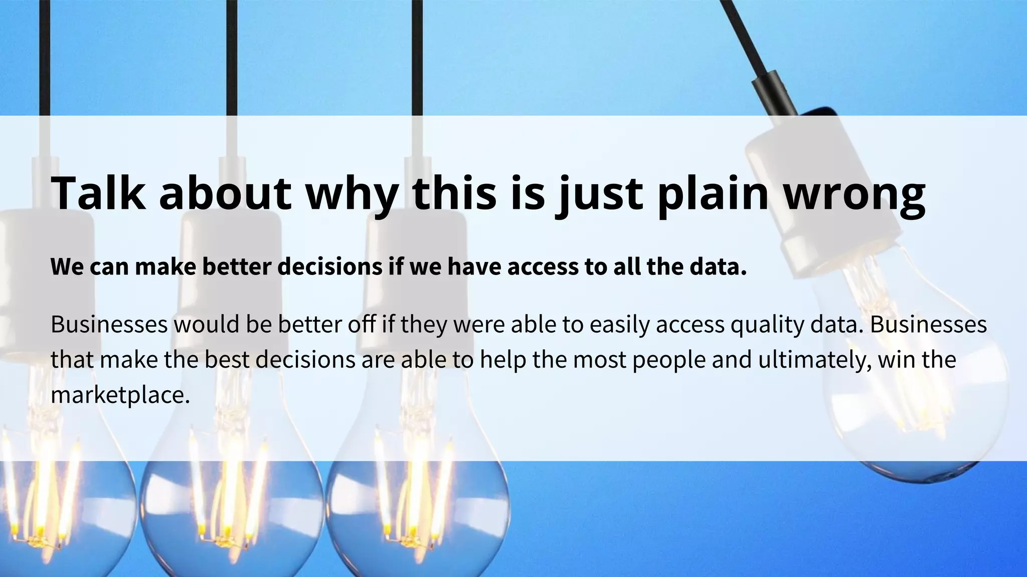 Talk about why this is just plain wrong
We can make better decisions if we have access to all the data.
Businesses would be better oﬀ if they were able to easily access quality data. Businesses
that make the best decisions are able to help the most people and ultimately, win the
marketplace.
 