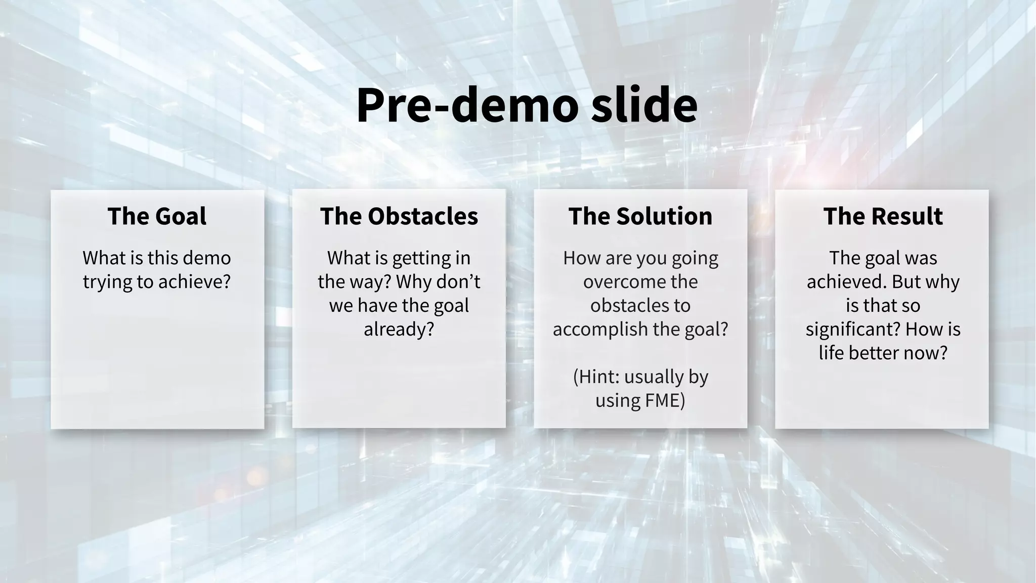Pre-demo slide
The Goal
What is this demo
trying to achieve?
The Obstacles
What is getting in
the way? Why don’t
we have the goal
already?
The Solution
How are you going
overcome the
obstacles to
accomplish the goal?
(Hint: usually by
using FME)
The Result
The goal was
achieved. But why
is that so
significant? How is
life better now?
 