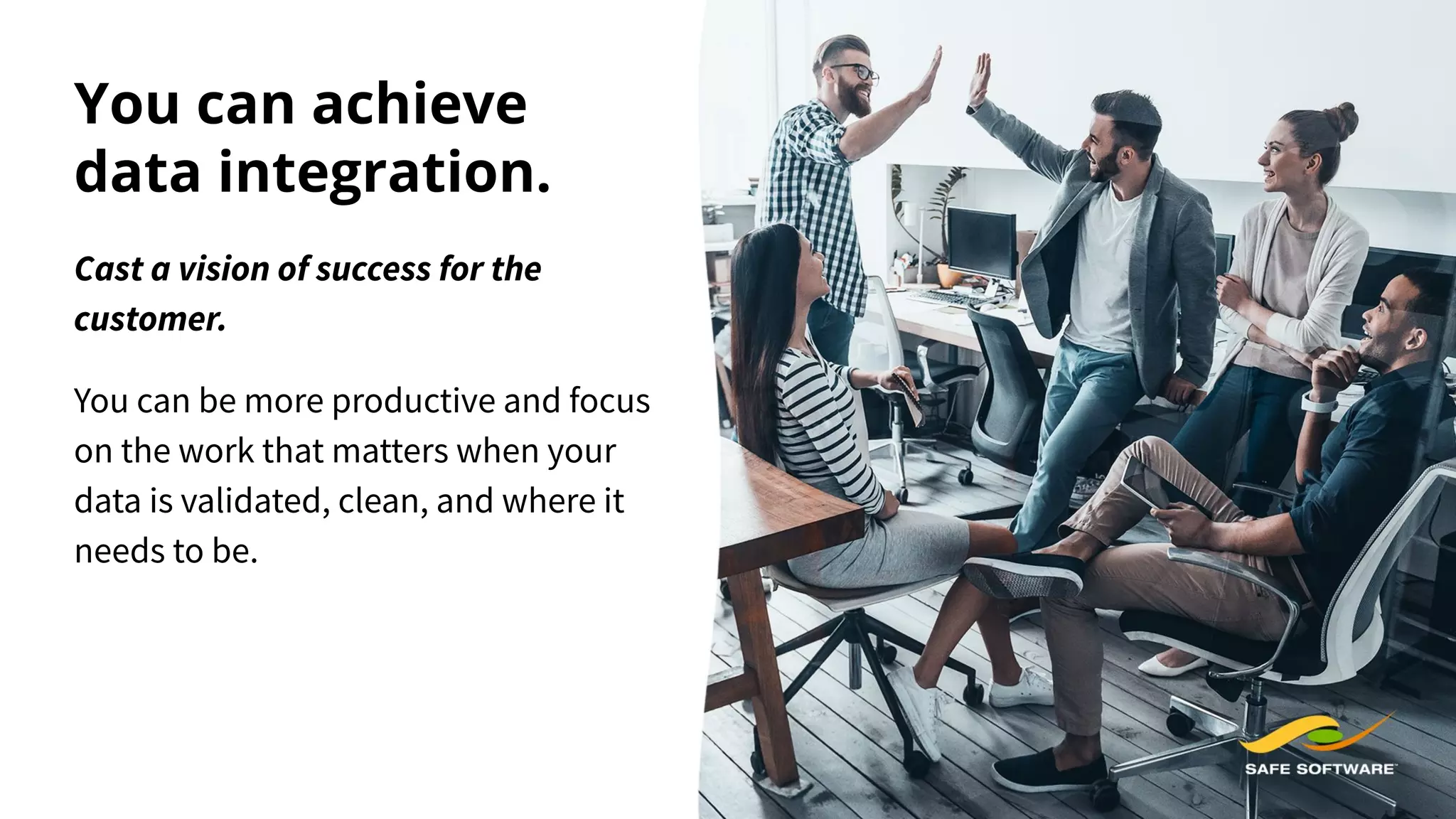 You can achieve
data integration.
Cast a vision of success for the
customer.
You can be more productive and focus
on the work that matters when your
data is validated, clean, and where it
needs to be.
 