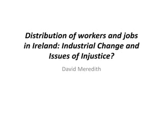 Distribution of workers and jobs 
in Ireland Industrial Change andin Ireland: Industrial Change and 
Issues of Injustice?Issues of Injustice?
David MeredithDavid Meredith
 