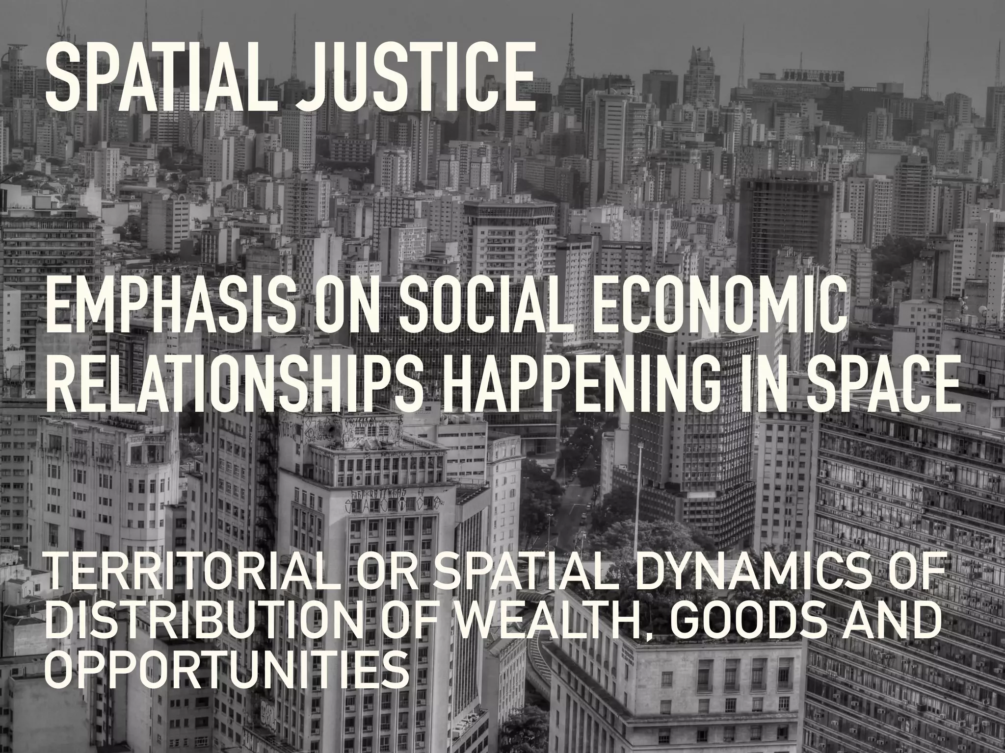 SPATIAL JUSTICE
TERRITORIAL OR SPATIAL DYNAMICS OF
DISTRIBUTION OF WEALTH, GOODS AND
OPPORTUNITIES
EMPHASIS ON SOCIAL ECONOMIC
RELATIONSHIPS HAPPENING IN SPACE
 