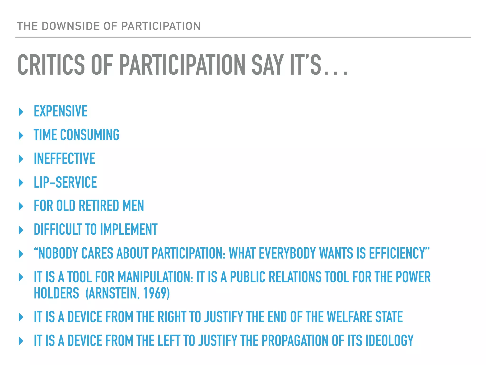 THE DOWNSIDE OF PARTICIPATION
CRITICS OF PARTICIPATION SAY IT’S…
‣ EXPENSIVE
‣ TIME CONSUMING
‣ INEFFECTIVE
‣ LIP-SERVICE
‣ FOR OLD RETIRED MEN
‣ DIFFICULT TO IMPLEMENT
‣ “NOBODY CARES ABOUT PARTICIPATION: WHAT EVERYBODY WANTS IS EFFICIENCY”
‣ IT IS A TOOL FOR MANIPULATION: IT IS A PUBLIC RELATIONS TOOL FOR THE POWER
HOLDERS (ARNSTEIN, 1969)
‣ IT IS A DEVICE FROM THE RIGHT TO JUSTIFY THE END OF THE WELFARE STATE
‣ IT IS A DEVICE FROM THE LEFT TO JUSTIFY THE PROPAGATION OF ITS IDEOLOGY
 