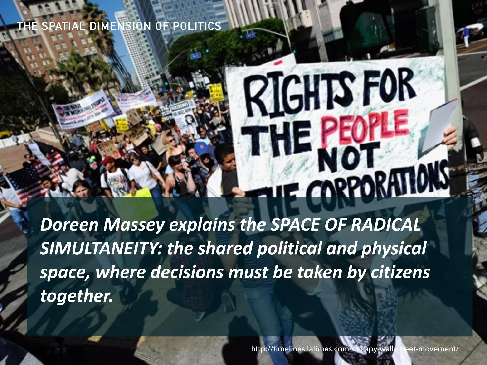 THE SPATIAL DIMENSION OF POLITICS
Doreen	Massey	explains	the	SPACE	OF	RADICAL	
SIMULTANEITY:	the	shared	political	and	physical	
space,	where	decisions	must	be	taken	by	citizens	
together.	
http://timelines.latimes.com/occupy-wall-street-movement/
 