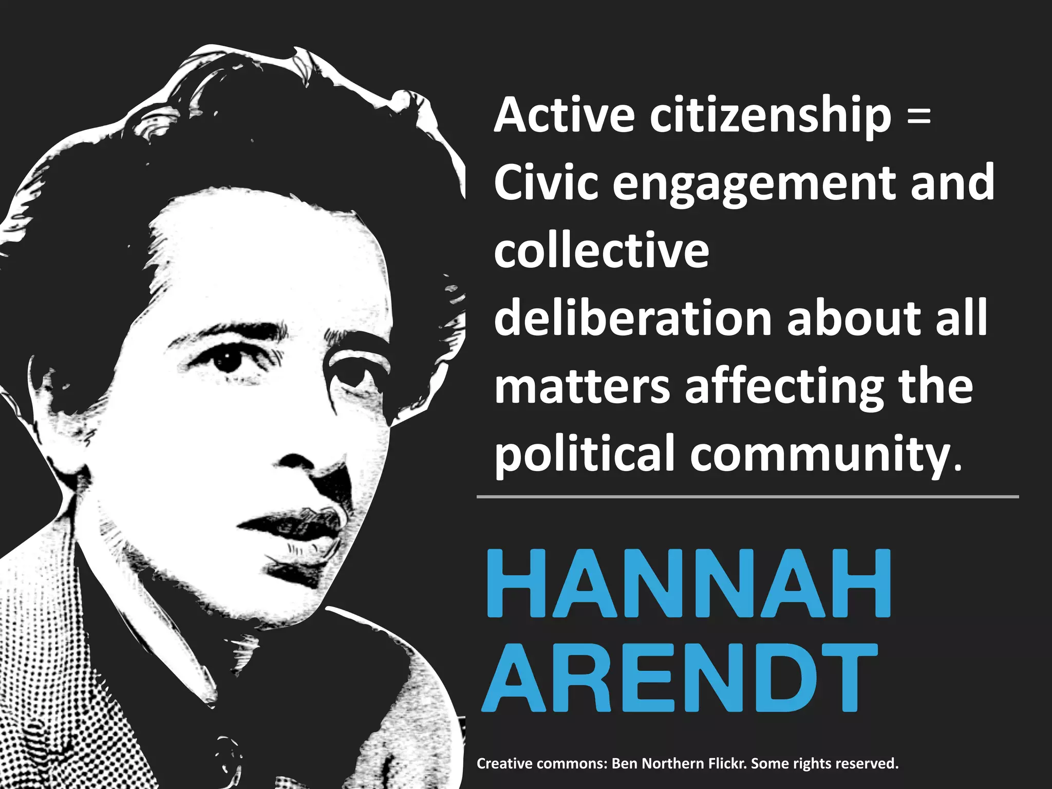 HANNAH
ARENDT
Active	citizenship	=		
Civic	engagement	and	
collective	
deliberation	about	all	
matters	affecting	the	
political	community.	
Creative	commons:	Ben	Northern	Flickr.	Some	rights	reserved.
 