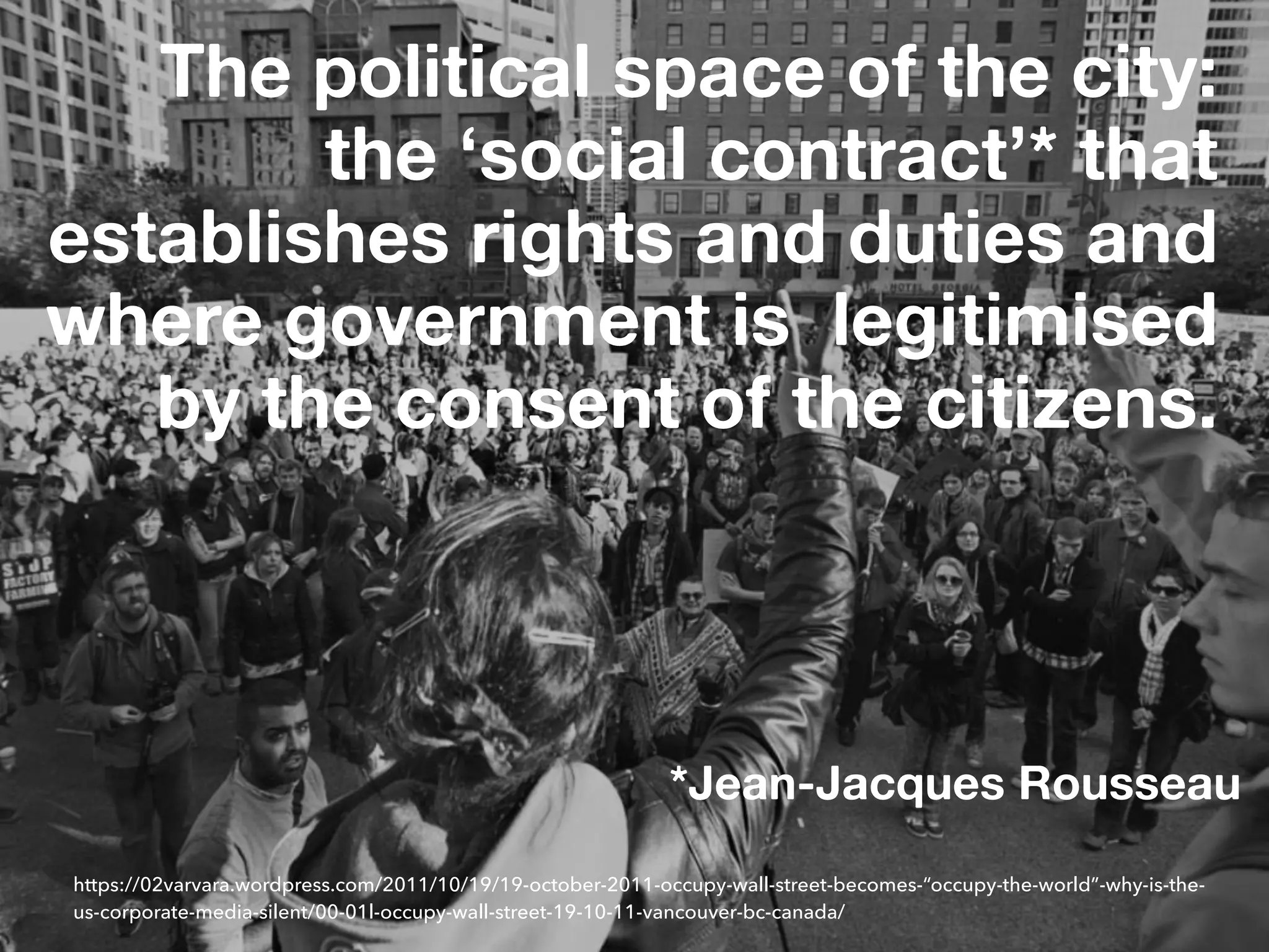 The political space of the city: 
the ‘social contract’* that
establishes rights and duties and
where government is legitimised
by the consent of the citizens.
https://02varvara.wordpress.com/2011/10/19/19-october-2011-occupy-wall-street-becomes-“occupy-the-world”-why-is-the-
us-corporate-media-silent/00-01l-occupy-wall-street-19-10-11-vancouver-bc-canada/
*Jean-Jacques Rousseau
 