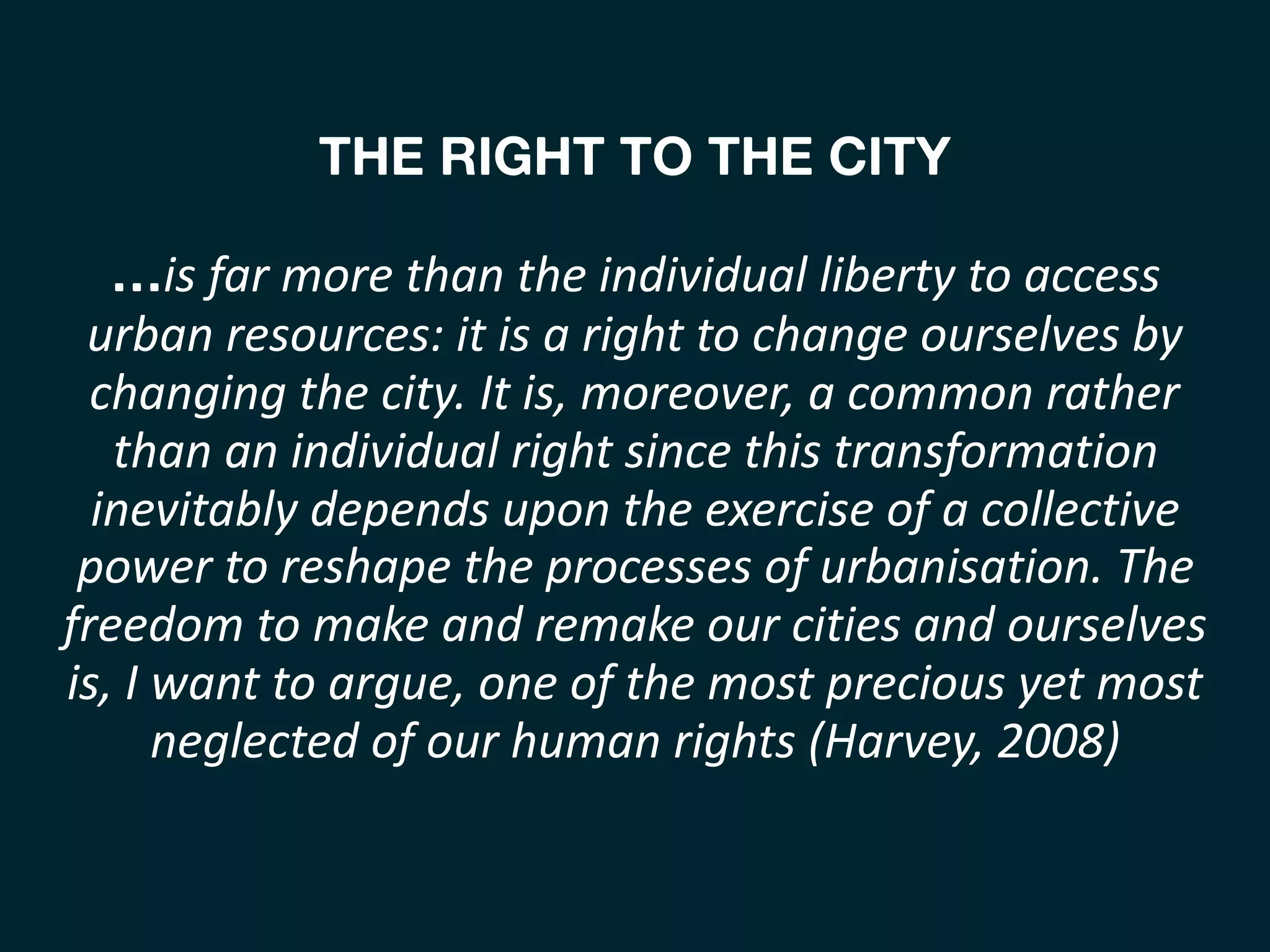 THE RIGHT TO THE CITY 
 
…is	far	more	than	the	individual	liberty	to	access	
urban	resources:	it	is	a	right	to	change	ourselves	by	
changing	the	city.	It	is,	moreover,	a	common	rather	
than	an	individual	right	since	this	transformation	
inevitably	depends	upon	the	exercise	of	a	collective	
power	to	reshape	the	processes	of	urbanisation.	The	
freedom	to	make	and	remake	our	cities	and	ourselves	
is,	I	want	to	argue,	one	of	the	most	precious	yet	most	
neglected	of	our	human	rights	(Harvey,	2008) 
 