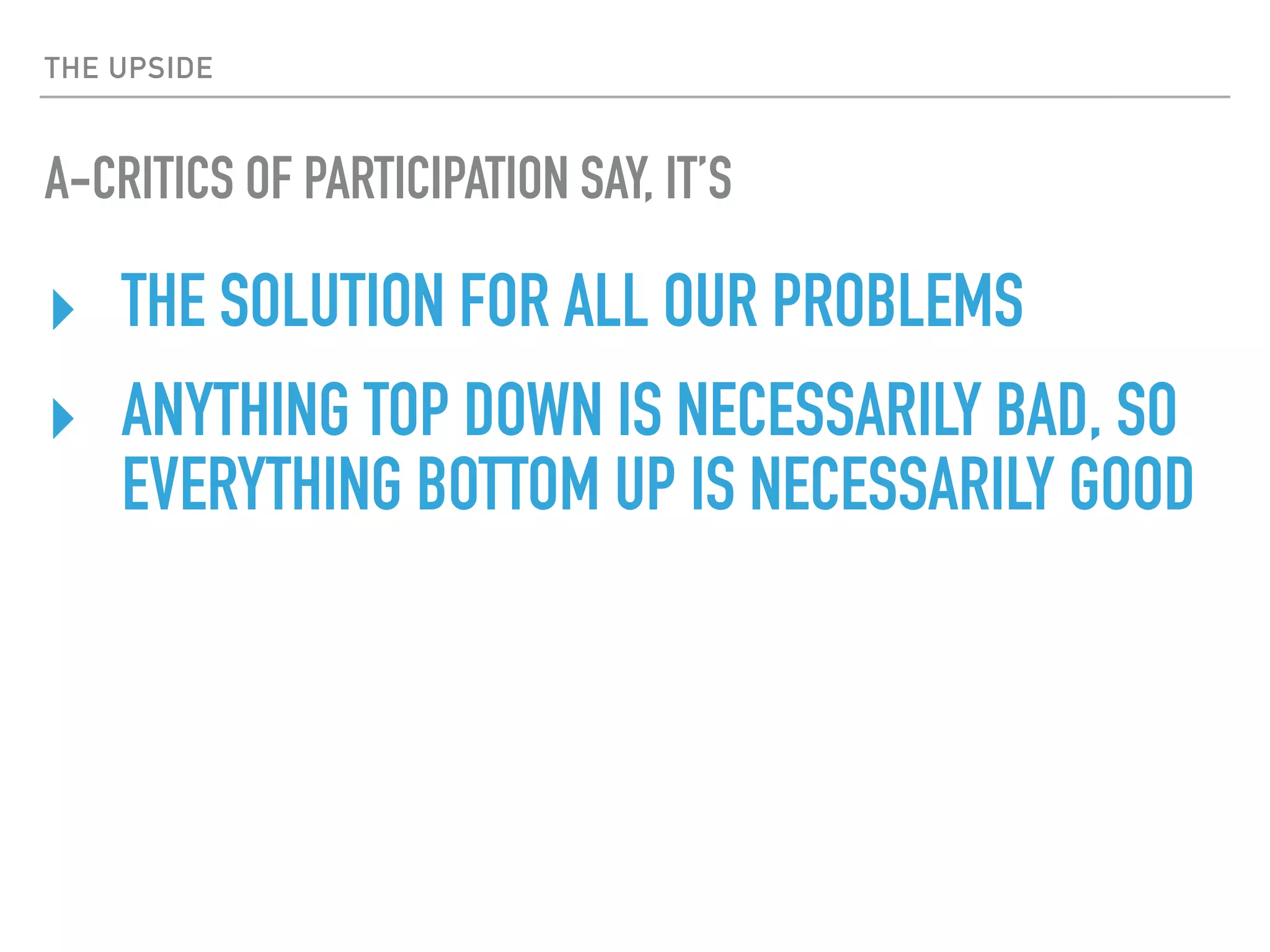 THE UPSIDE
A-CRITICS OF PARTICIPATION SAY, IT’S
‣ THE SOLUTION FOR ALL OUR PROBLEMS
‣ ANYTHING TOP DOWN IS NECESSARILY BAD, SO
EVERYTHING BOTTOM UP IS NECESSARILY GOOD
 