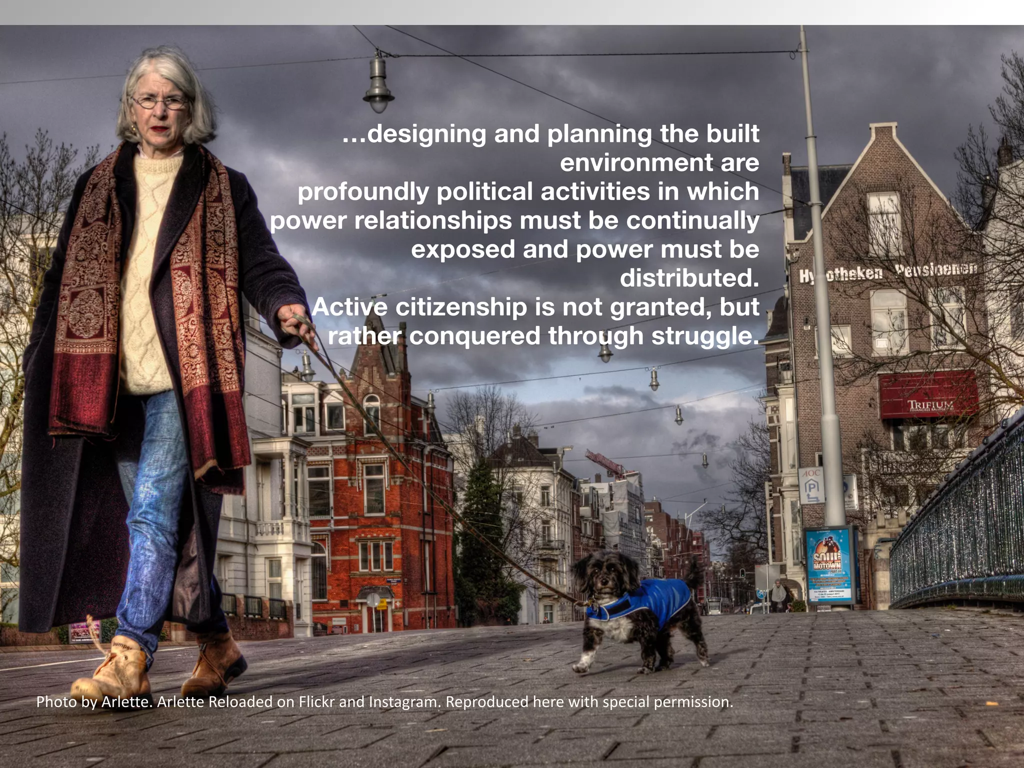  
 
…designing and planning the built
environment are  
profoundly political activities in which
power relationships must be continually
exposed and power must be
distributed.
Active citizenship is not granted, but
rather conquered through struggle.  
 
Photo	by	Arlette.	Arlette	Reloaded	on	Flickr	and	Instagram.	Reproduced	here	with	special	permission.
 