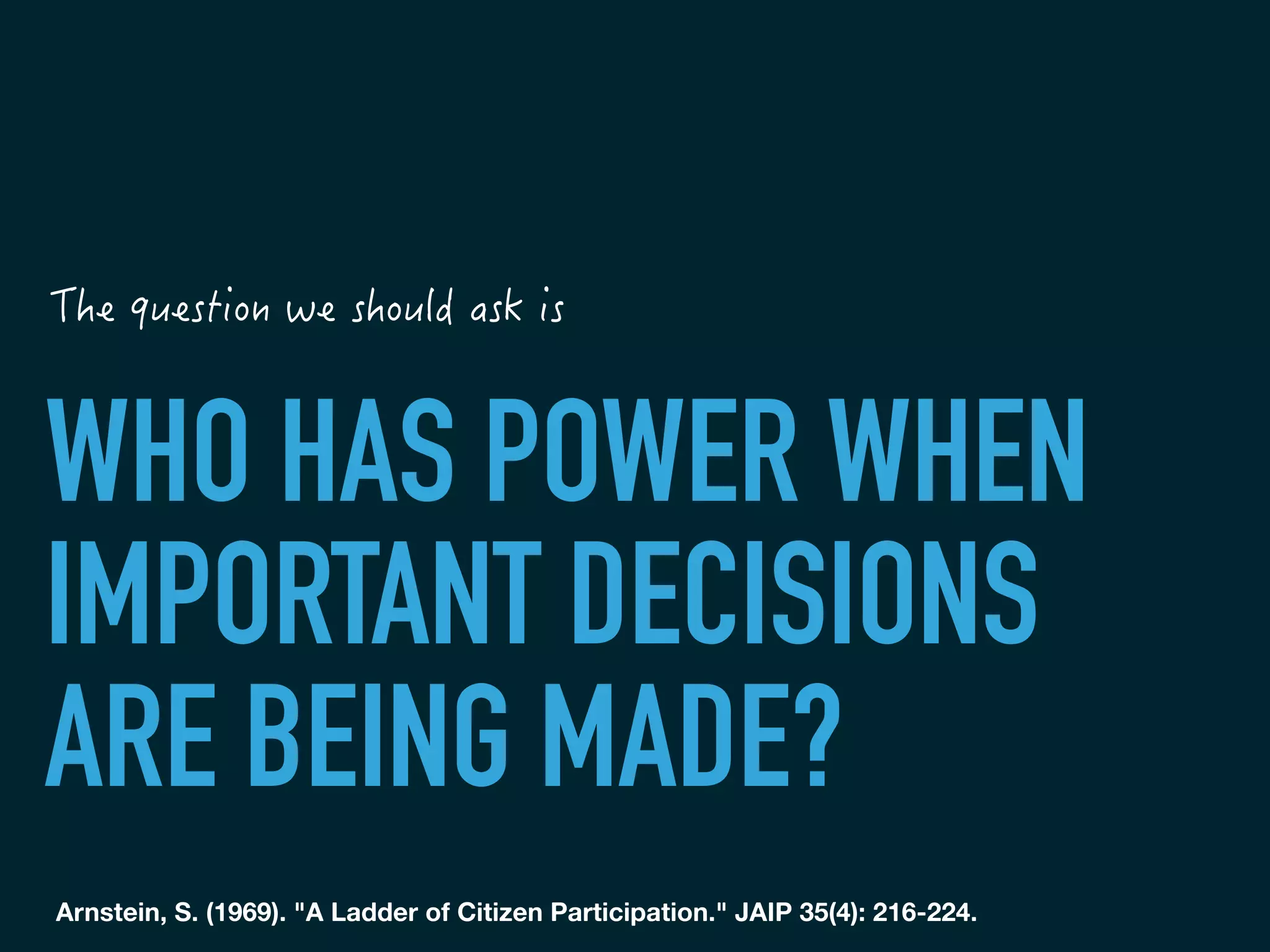 WHO HAS POWER WHEN
IMPORTANT DECISIONS
ARE BEING MADE?
Arnstein, S. (1969). "A Ladder of Citizen Participation." JAIP 35(4): 216-224.
	
 