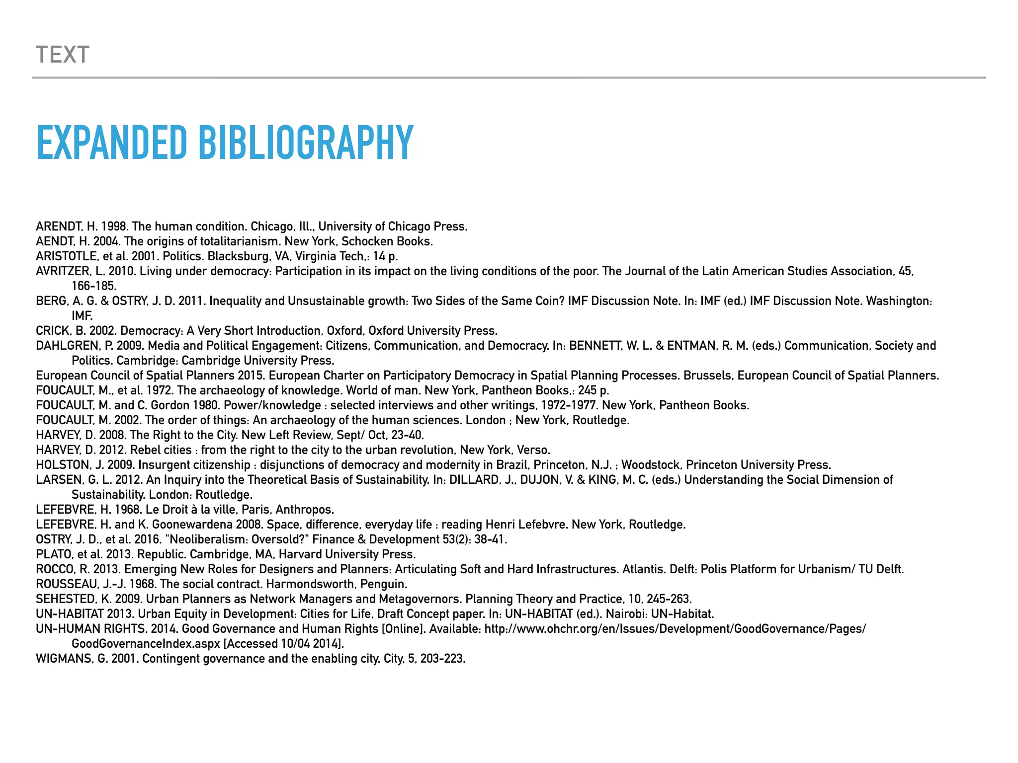 TEXT
EXPANDED BIBLIOGRAPHY
ARENDT, H. 1998. The human condition. Chicago, Ill., University of Chicago Press.
AENDT, H. 2004. The origins of totalitarianism. New York, Schocken Books.
ARISTOTLE, et al. 2001. Politics. Blacksburg, VA, Virginia Tech,: 14 p.
AVRITZER, L. 2010. Living under democracy: Participation in its impact on the living conditions of the poor. The Journal of the Latin American Studies Association, 45,
166-185.
BERG, A. G. & OSTRY, J. D. 2011. Inequality and Unsustainable growth: Two Sides of the Same Coin? IMF Discussion Note. In: IMF (ed.) IMF Discussion Note. Washington:
IMF.
CRICK, B. 2002. Democracy: A Very Short Introduction, Oxford, Oxford University Press.
DAHLGREN, P. 2009. Media and Political Engagement: Citizens, Communication, and Democracy. In: BENNETT, W. L. & ENTMAN, R. M. (eds.) Communication, Society and
Politics. Cambridge: Cambridge University Press.
European Council of Spatial Planners 2015. European Charter on Participatory Democracy in Spatial Planning Processes. Brussels, European Council of Spatial Planners.
FOUCAULT, M., et al. 1972. The archaeology of knowledge. World of man. New York, Pantheon Books,: 245 p.
FOUCAULT, M. and C. Gordon 1980. Power/knowledge : selected interviews and other writings, 1972-1977. New York, Pantheon Books.
FOUCAULT, M. 2002. The order of things: An archaeology of the human sciences. London ; New York, Routledge.
HARVEY, D. 2008. The Right to the City. New Left Review, Sept/ Oct, 23-40.
HARVEY, D. 2012. Rebel cities : from the right to the city to the urban revolution, New York, Verso.
HOLSTON, J. 2009. Insurgent citizenship : disjunctions of democracy and modernity in Brazil, Princeton, N.J. ; Woodstock, Princeton University Press.
LARSEN, G. L. 2012. An Inquiry into the Theoretical Basis of Sustainability. In: DILLARD, J., DUJON, V. & KING, M. C. (eds.) Understanding the Social Dimension of
Sustainability. London: Routledge.
LEFEBVRE, H. 1968. Le Droit à la ville, Paris, Anthropos.
LEFEBVRE, H. and K. Goonewardena 2008. Space, difference, everyday life : reading Henri Lefebvre. New York, Routledge.
OSTRY, J. D., et al. 2016. "Neoliberalism: Oversold?" Finance & Development 53(2): 38-41.
PLATO, et al. 2013. Republic. Cambridge, MA, Harvard University Press.
ROCCO, R. 2013. Emerging New Roles for Designers and Planners: Articulating Soft and Hard Infrastructures. Atlantis. Delft: Polis Platform for Urbanism/ TU Delft.
ROUSSEAU, J.-J. 1968. The social contract. Harmondsworth, Penguin.
SEHESTED, K. 2009. Urban Planners as Network Managers and Metagovernors. Planning Theory and Practice, 10, 245-263.
UN-HABITAT 2013. Urban Equity in Development: Cities for Life, Draft Concept paper. In: UN-HABITAT (ed.). Nairobi: UN-Habitat.
UN-HUMAN RIGHTS. 2014. Good Governance and Human Rights [Online]. Available: http://www.ohchr.org/en/Issues/Development/GoodGovernance/Pages/
GoodGovernanceIndex.aspx [Accessed 10/04 2014].
WIGMANS, G. 2001. Contingent governance and the enabling city. City, 5, 203-223.
 