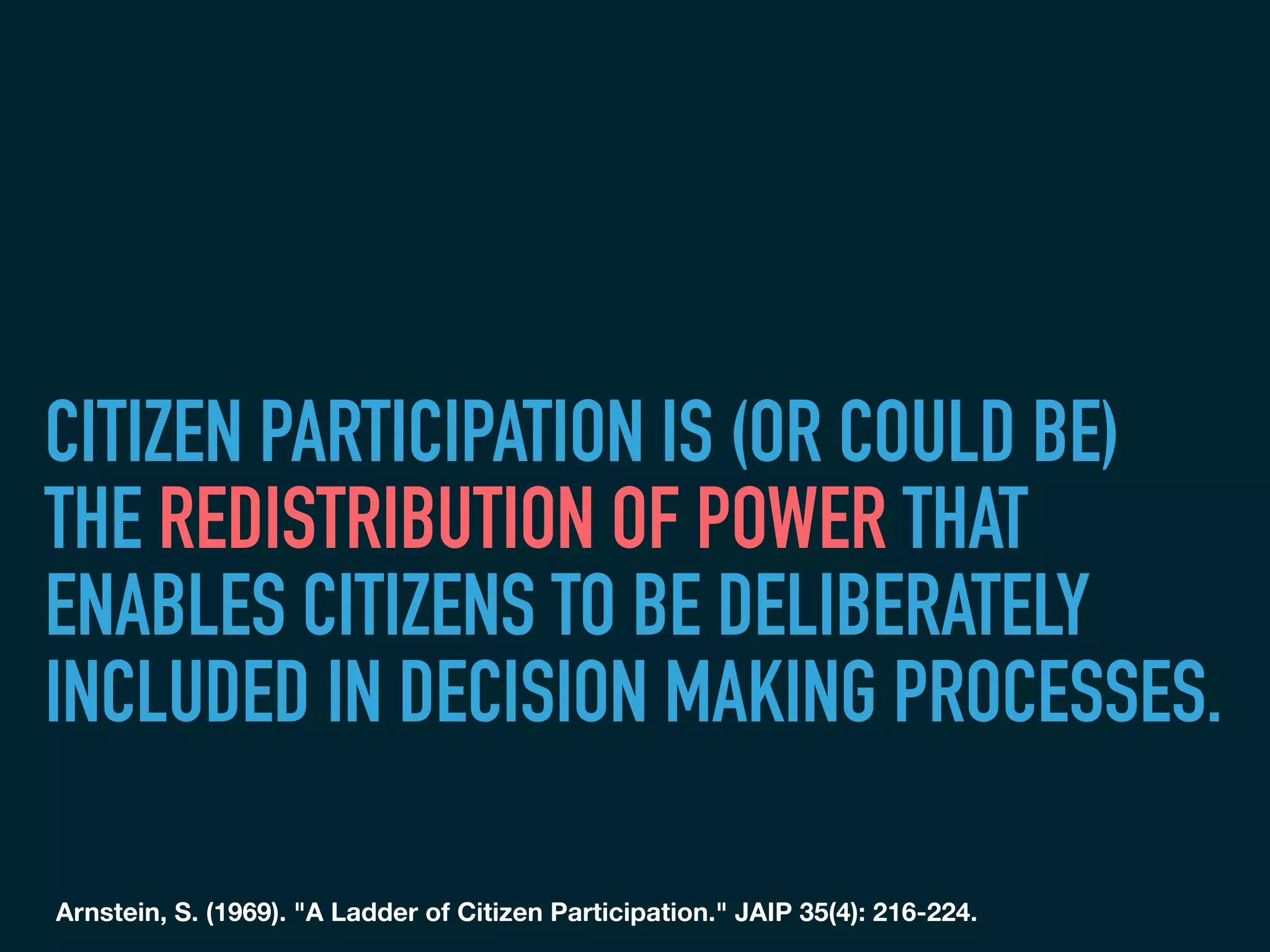 CITIZEN PARTICIPATION IS (OR COULD BE)
THE REDISTRIBUTION OF POWER THAT
ENABLES CITIZENS TO BE DELIBERATELY
INCLUDED IN DECISION MAKING PROCESSES.
Arnstein, S. (1969). "A Ladder of Citizen Participation." JAIP 35(4): 216-224.
	
 