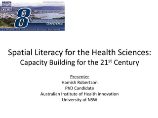 Spatial Literacy for the Health Sciences: 
Capacity Building for the 21st Century 
Presenter 
Hamish Robertson 
PhD Candidate 
Australian Institute of Health innovation 
University of NSW 
 