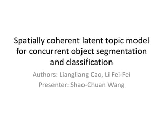 Spatially coherent latent topic model for concurrent object segmentation and classification Authors: Liangliang Cao, Li Fei-Fei Presenter: Shao-Chuan Wang 