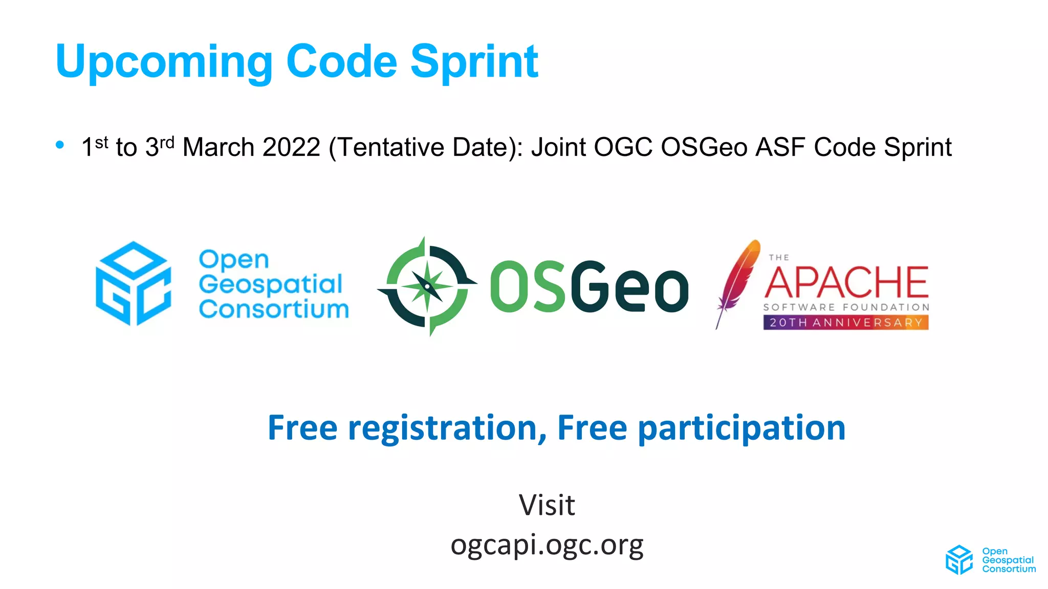 Upcoming Code Sprint
• 1st to 3rd March 2022 (Tentative Date): Joint OGC OSGeo ASF Code Sprint
Free registration, Free participation
Visit
ogcapi.ogc.org
 