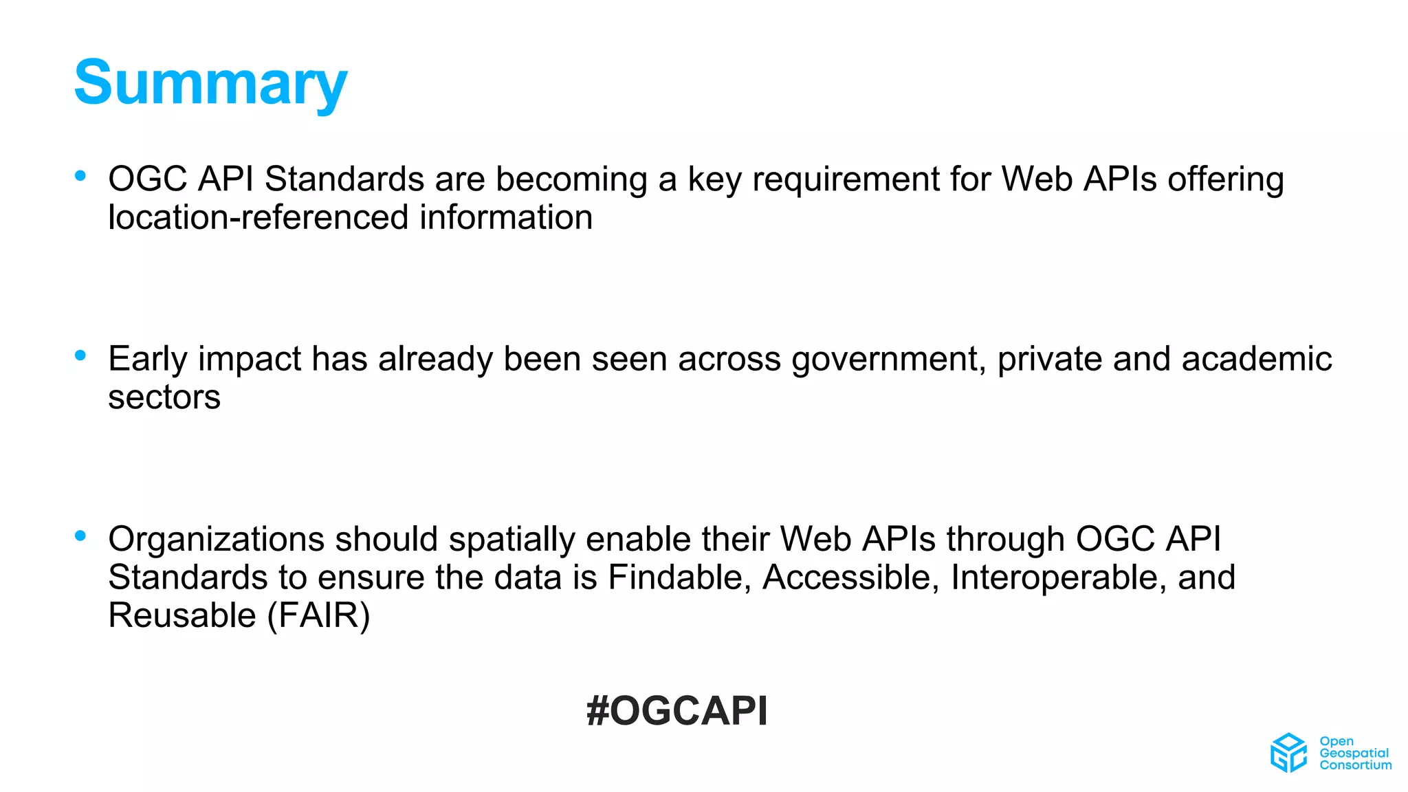 Summary
#OGCAPI
• OGC API Standards are becoming a key requirement for Web APIs offering
location-referenced information
• Early impact has already been seen across government, private and academic
sectors
• Organizations should spatially enable their Web APIs through OGC API
Standards to ensure the data is Findable, Accessible, Interoperable, and
Reusable (FAIR)
 
