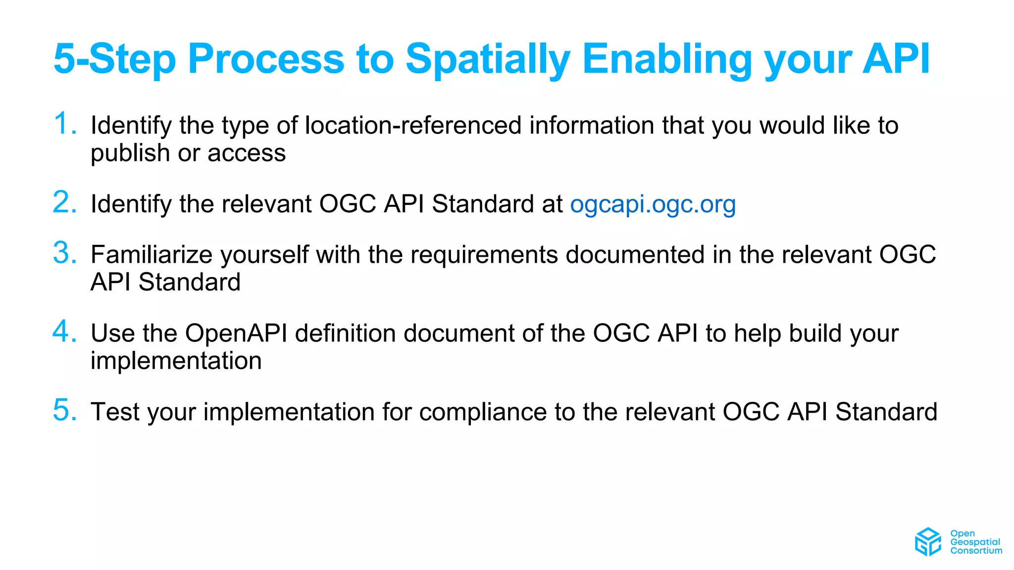 5-Step Process to Spatially Enabling your API
1. Identify the type of location-referenced information that you would like to
publish or access
2. Identify the relevant OGC API Standard at ogcapi.ogc.org
3. Familiarize yourself with the requirements documented in the relevant OGC
API Standard
4. Use the OpenAPI definition document of the OGC API to help build your
implementation
5. Test your implementation for compliance to the relevant OGC API Standard
 