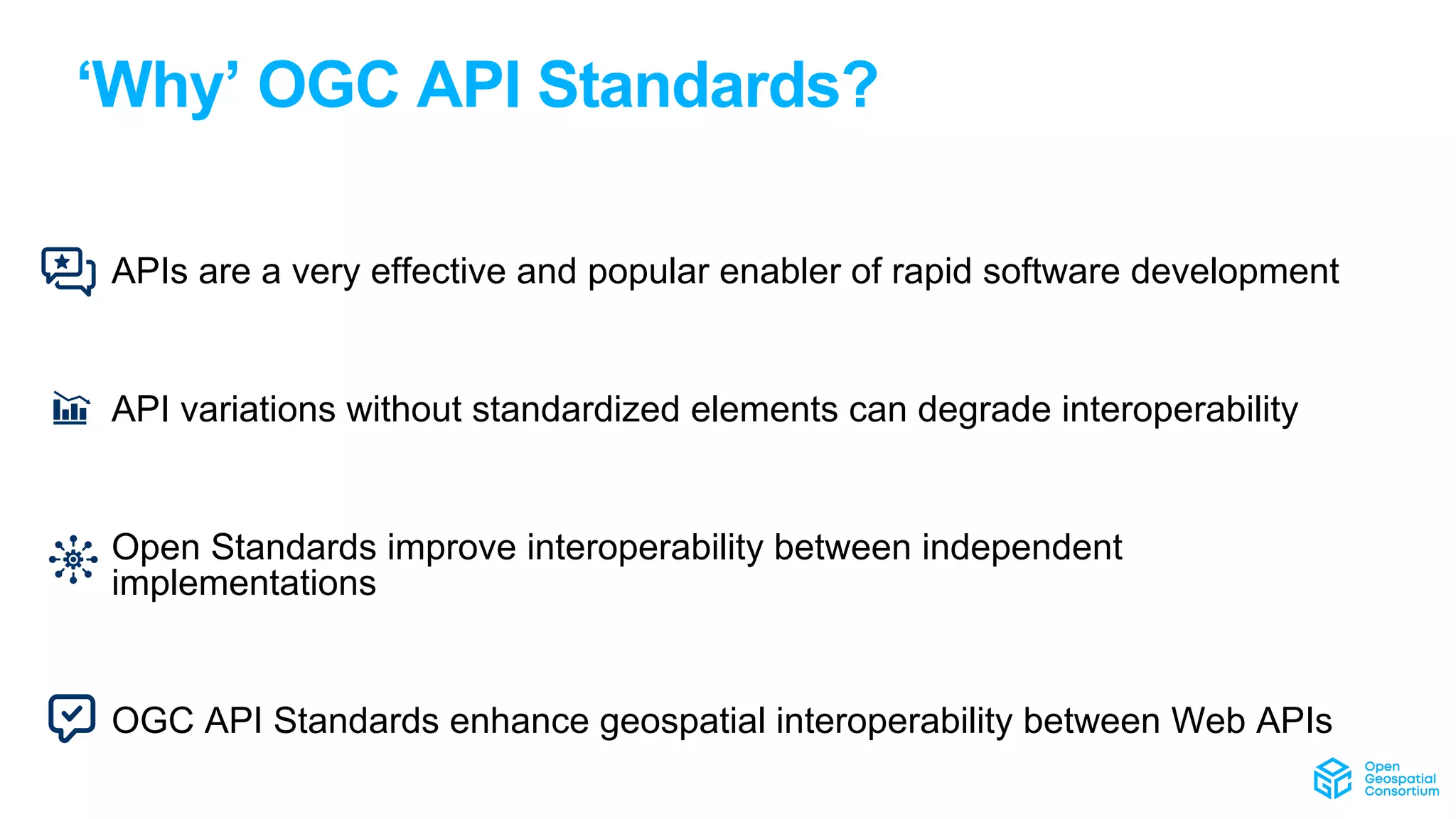 ‘Why’ OGC API Standards?
• APIs are a very effective and popular enabler of rapid software development
• API variations without standardized elements can degrade interoperability
• Open Standards improve interoperability between independent
implementations
• OGC API Standards enhance geospatial interoperability between Web APIs
 