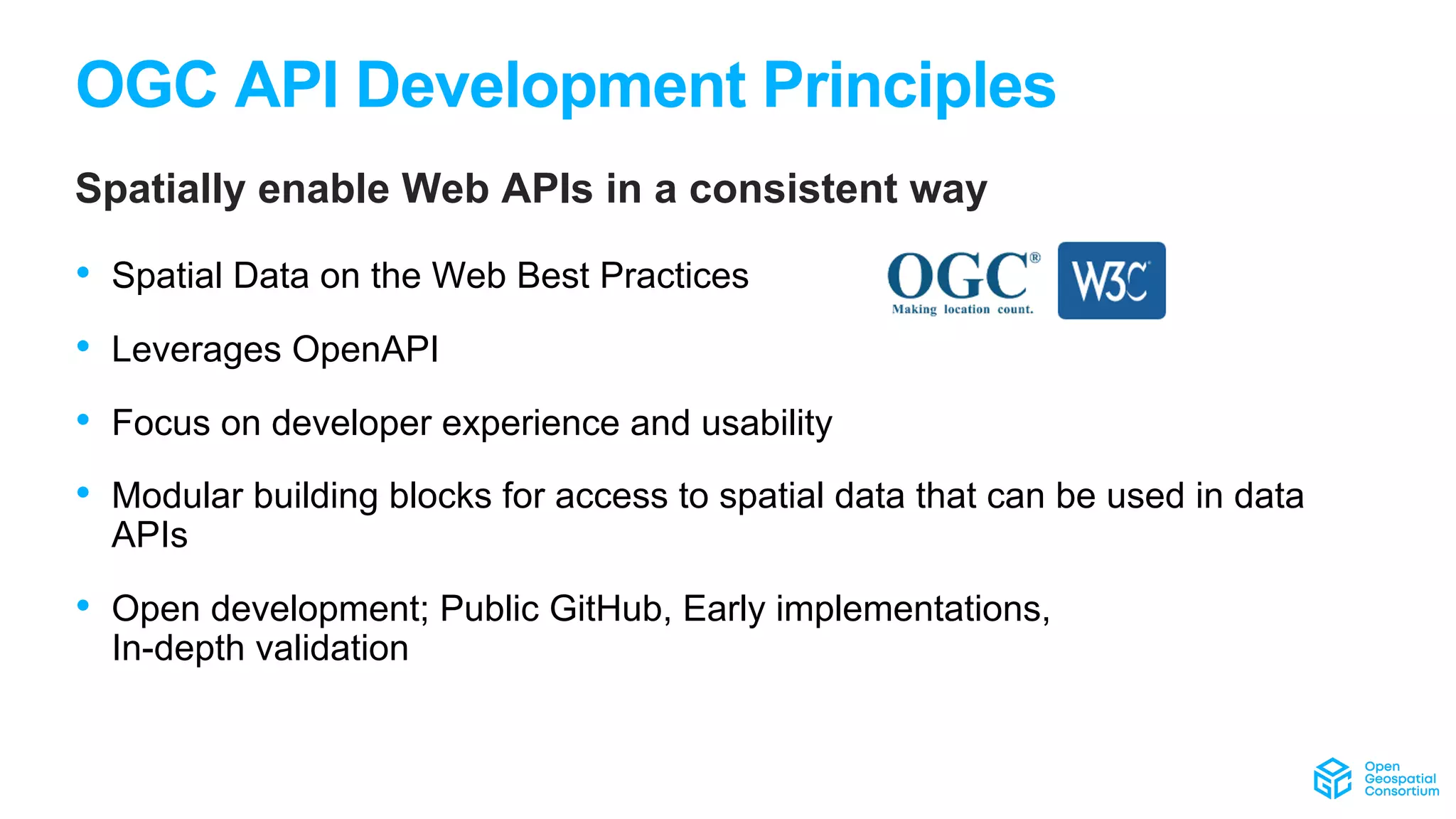 OGC API Development Principles
Spatially enable Web APIs in a consistent way
• Spatial Data on the Web Best Practices
• Leverages OpenAPI
• Focus on developer experience and usability
• Modular building blocks for access to spatial data that can be used in data
APIs
• Open development; Public GitHub, Early implementations,
In-depth validation
 