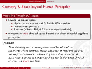 Space in Math & Logic Geometry
Geometry & Space beyond Human Perception
Modelling “imaginary” space
beyond Euclidean space
physical space may not satisfy Euclid’s ﬁfth postulate
non-euclidean geometry
Riemann (elliptic), Bolyai & Lobachevsky (hyperbolic), . . .
representing true physical space beyond our direct sensorial-cognitive
perception
[ABBG12]
That discovery was an unsurpassed manifestation of the
superiority of the abstract, logical approach of mathematics over
the empirical approach underpinning the natural sciences, at
least when it comes to comprehending such fundamental physical
concepts as space and time.
Omicini, Mariani, Viroli (Univ. Bologna) Spatial MAS EASSS 2016, 28/7/2016 10 / 135
 
