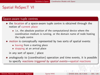 Societies in Space Coordination Models with Space
Spatial ReSpecT VII
Space-aware coordination policies
As a result, space-aware coordination policies can be encapsulated in a
spatial tuple centre, which
can be programmed to react to motion in either a physical or a virtual
space
so as to enforce space-aware coordination policies
Omicini, Mariani, Viroli (Univ. Bologna) Spatial MAS EASSS 2016, 28/7/2016 100 / 135
 